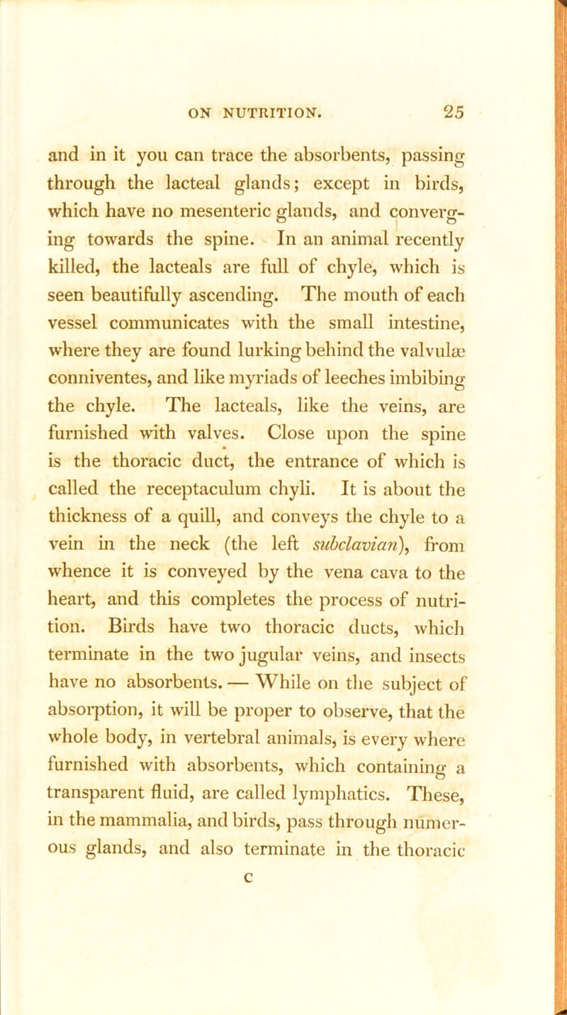 and in it you can trace the absorbents, passing through the lacteal glands; except in birds, which have no mesenteric glands, and converg- ing towards the spine. In an animal recently killed, the lacteals are full of chyle, which is seen beautifully ascending. The mouth of each vessel communicates with the small intestine, where they are found lurking behind the valvulae conniventes, and like myriads of leeches imbibing the chyle. The lacteals, like the veins, are furnished with valves. Close upon the spine is the thoracic duct, the entrance of which is called the receptaculum chyli. It is about the thickness of a quill, and conveys the chyle to a vein in the neck (the left subclavian), from whence it is conveyed by the vena cava to the heart, and this completes the process of nutri- tion. Birds have two thoracic ducts, which terminate in the two jugular veins, and insects have no absorbents. — While on the subject of absorption, it will be proper to observe, that the whole body, in vertebral animals, is every where furnished with absorbents, which containing a transparent fluid, are called lymphatics. These, in the mammalia, and birds, pass through numer- ous glands, and also terminate in the thoracic c