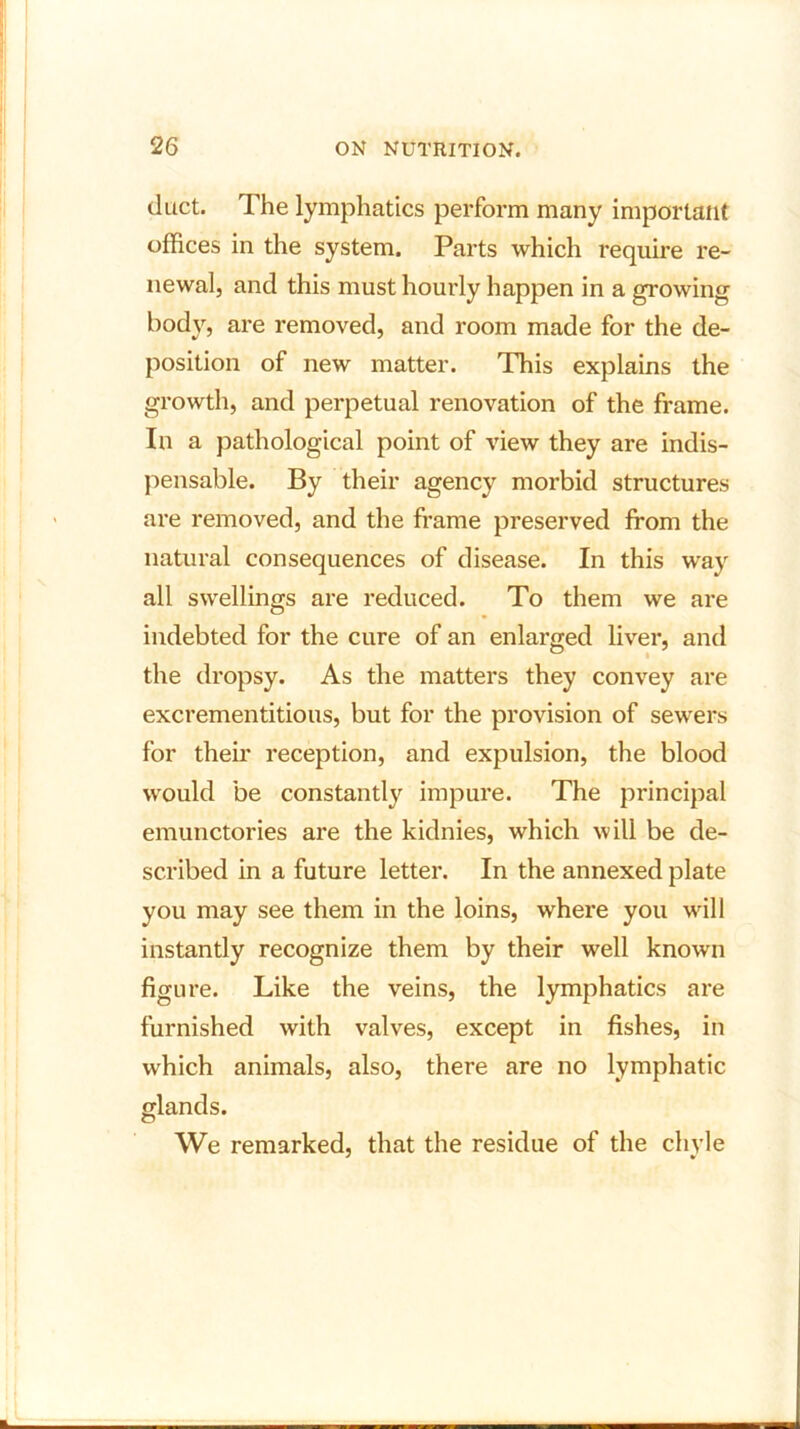 duct. The lymphatics perform many important offices in the system. Parts which require re- newal, and this must hourly happen in a growing body, are removed, and room made for the de- position of new matter. This explains the growth, and perpetual renovation of the frame. In a pathological point of view they are indis- pensable. By their agency morbid structures are removed, and the frame preserved from the natural consequences of disease. In this way all swellings are reduced. To them we are indebted for the cure of an enlarged liver, and the dropsy. As the matters they convey are excrementitious, but for the provision of sewers for their reception, and expulsion, the blood would be constantly impure. The principal emunctories are the kidnies, which will be de- scribed in a future letter. In the annexed plate you may see them in the loins, where you will instantly recognize them by their well known figure. Like the veins, the lymphatics are furnished with valves, except in fishes, in which animals, also, there are no lymphatic glands. We remarked, that the residue of the chyle