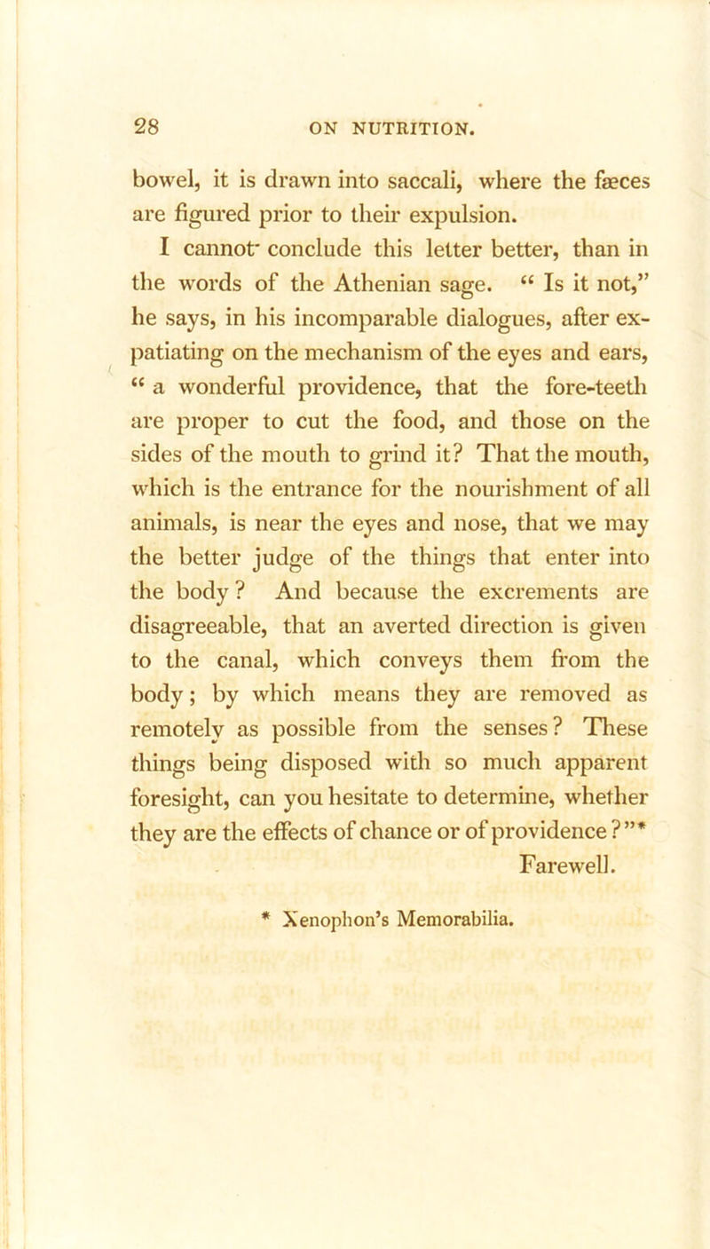 bowel, it is drawn into saccali, where the faeces are figured prior to their expulsion. I cannot' conclude this letter better, than in the words of the Athenian sage. “ Is it not,” he says, in his incomparable dialogues, after ex- patiating on the mechanism of the eyes and ears, “ a wonderful providence, that the fore-teeth are proper to cut the food, and those on the sides of the mouth to grind it? That the mouth, which is the entrance for the nourishment of all animals, is near the eyes and nose, that we may the better judge of the things that enter into the body ? And because the excrements are disagreeable, that an averted direction is given to the canal, which conveys them from the body; by which means they are removed as remotely as possible from the senses ? These things being disposed with so much apparent foresight, can you hesitate to determine, whether they are the effects of chance or of providence ?”* Farewell. * Xenophon’s Memorabilia.