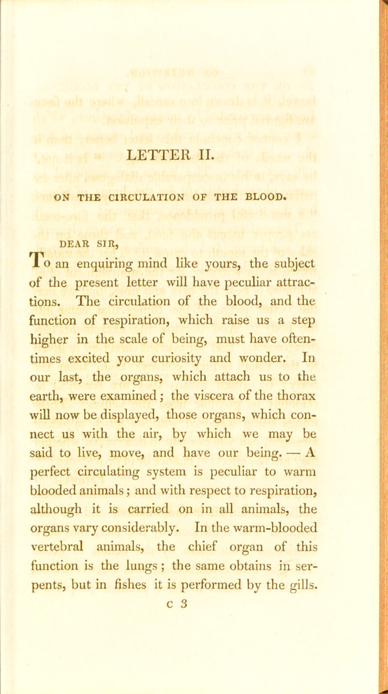 LETTER II. ON THE CIRCULATION OF THE BLOOD. DEAR SIR, To an enquiring mind like yours, the subject of the present letter will have peculiar attrac- tions. The circulation of the blood, and the function of respiration, which raise us a step higher in the scale of being, must have often- times excited your curiosity and wonder. In our last, the organs, which attach us to the earth, were examined; the viscera of the thorax will now be displayed, those organs, which con- nect us with the air, by which we may be said to live, move, and have our being. — A perfect circulating system is peculiar to warm blooded animals; and with respect to respiration, although it is carried on in all animals, the organs vary considerably. In the warm-blooded vertebral animals, the chief organ of this function is the lungs ; the same obtains in ser- pents, but in fishes it is performed by the gills.