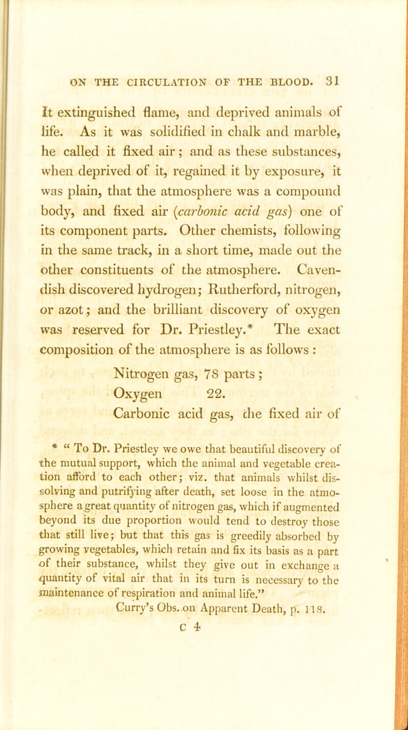 It extinguished flame, and deprived animals of life. As it was solidified in chalk and marble, he called it fixed air; and as these substances, when deprived of it, regained it by exposure, it was plain, that the atmosphere was a compound body, and fixed air (carbonic acid gas) one of its component parts. Other chemists, following in the same track, in a short time, made out the other constituents of the atmosphere. Caven- dish discovered hydrogen; Rutherford, nitrogen, or azot; and the brilliant discovery of oxygen was reserved for Dr. Priestley.* The exact composition of the atmosphere is as follows : Nitrogen gas, 78 parts ; Oxygen 22. Carbonic acid gas, che fixed air of * “ To Dr. Priestley we owe that beautiful discovery of the mutual support, which the animal and vegetable crea- tion afford to each other; viz. that animals whilst dis- solving and putrifying after death, set loose in the atmo- sphere a great quantity of nitrogen gas, which if augmented beyond its due proportion would tend to destroy those that still live; but that this gas is greedily absorbed by growing vegetables, which retain and fix its basis as a part of their substance, whilst they give out in exchange a quantity of vital air that in its turn is necessary to the maintenance of respiration and animal life.” Curry’s Obs. on Apparent Death, p. 118. C 4-