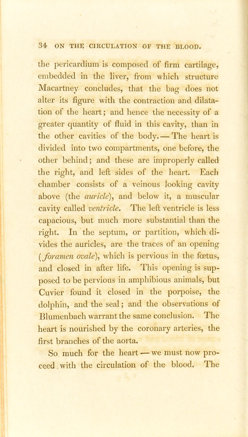 the pericardium is composed of firm cartilage, embedded in the liver, from which structure Macartney concludes, that the base does not alter its figure with the contraction and dilata- tion of the heart; and hence the necessity of a greater quantity of fluid in this cavity, than in the other cavities of the body. — The heart is divided into two compartments, one before, the other behind; and these are improperly called the right, and left sides of the heart. Each chamber consists of a veinous looking cavity above (the auricle), and below it, a muscular cavity called ventricle. The left ventricle is less capacious, but much more substantial than the right. In the septum, or partition, which di- vides the auricles, are the traces of an opening (iforamen ovale), which is pervious in the foetus, and closed in after life. This opening is sup- posed to be pervious in amphibious animals, but Cuvier found it closed in the porpoise, the dolphin, and the seal; and the observations of Blumenbach warrant the same conclusion. The heart is nourished by the coronary arteries, the first branches of the aorta. So much for the heart •— we must now pro- ceed with the circulation of the blood. The