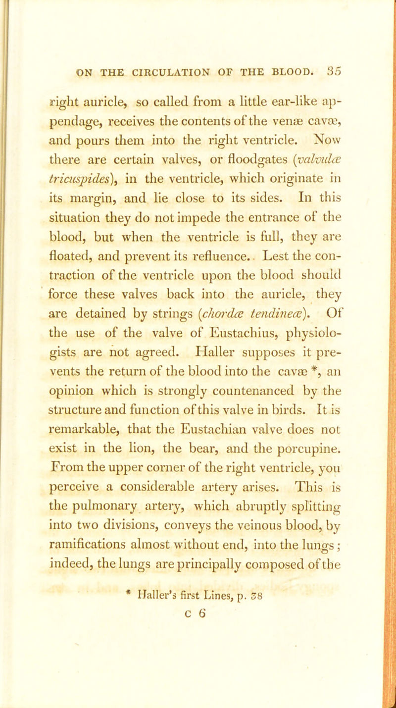 right auricle, so called from a little ear-like ap- pendage, receives the contents of the venae cavoe, and pours them into the right ventricle. Now there are certain valves, or floodgates (valviilce tricuspides), in the ventricle, which originate in its margin, and lie close to its sides. In this situation they do not impede the entrance of the blood, but when the ventricle is full, they are floated, and prevent its refluence. - Lest the con- traction of the ventricle upon the blood should force these valves back into the auricle, they are detained by strings (chorda tendinece). Of the use of the valve of Eustachius, physiolo- gists are not agreed. Haller supposes it pre- vents the return of the blood into the cavae *, an opinion which is strongly countenanced by the structure and function of this valve in birds. It is remarkable, that the Eustachian valve does not exist in the lion, the bear, and the porcupine. From the upper corner of the right ventricle, you perceive a considerable artery arises. This is the pulmonary artery, which abruptly splitting into two divisions, conveys the veinous blood, by ramifications almost without end, into the lungs ; indeed, the lungs are principally composed of the * Haller’s first Lines, p. 58 C 6