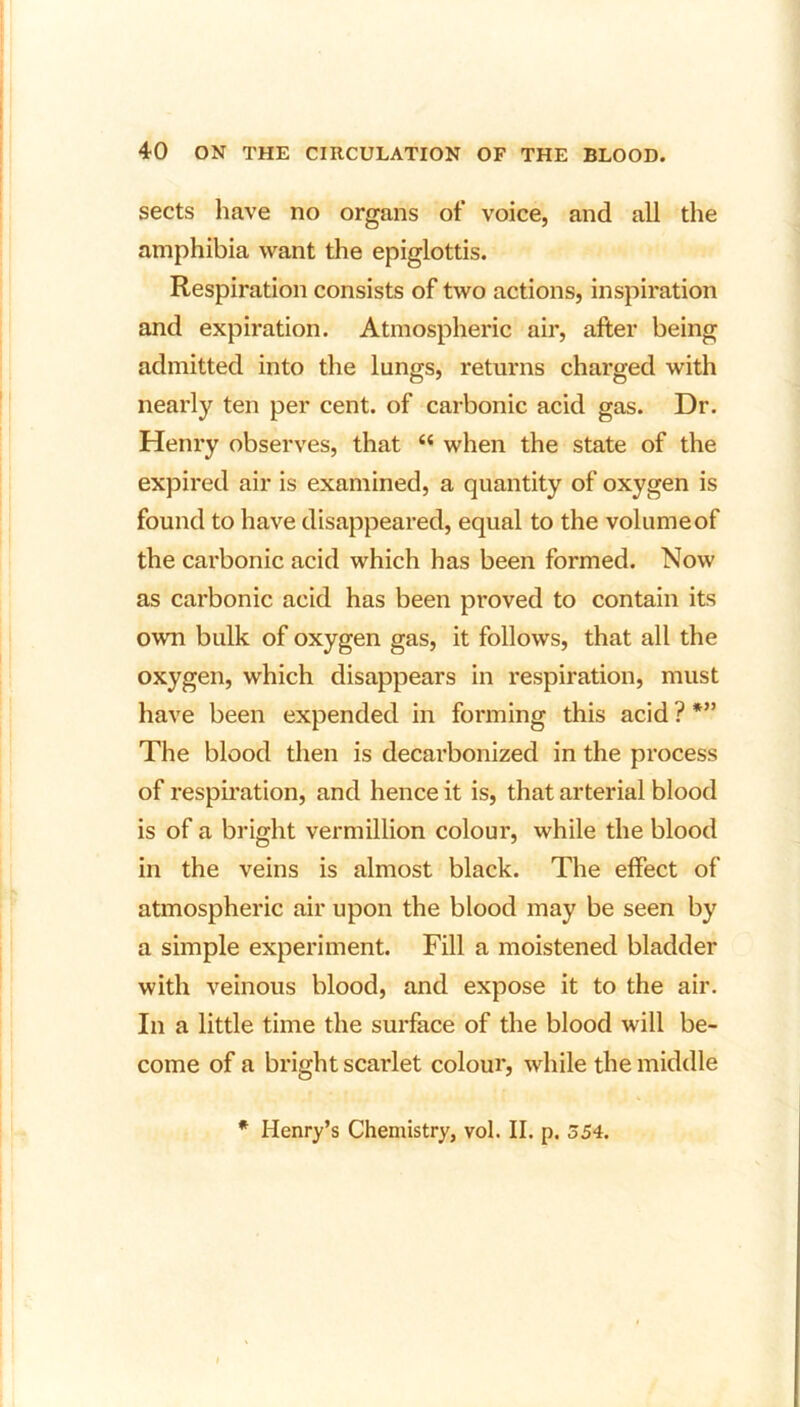 sects have no organs of voice, and all the amphibia want the epiglottis. Respiration consists of two actions, inspiration and expiration. Atmospheric air, after being admitted into the lungs, returns charged with nearly ten per cent, of carbonic acid gas. Dr. Henry observes, that s< when the state of the expired air is examined, a quantity of oxygen is found to have disappeared, equal to the volume of the carbonic acid which has been formed. Now as carbonic acid has been proved to contain its own bulk of oxygen gas, it follows, that all the oxygen, which disappears in respiration, must have been expended in forming this acid ? *” The blood then is decarbonized in the process of respiration, and hence it is, that arterial blood is of a bright Vermillion colour, while the blood in the veins is almost black. The effect of atmospheric air upon the blood may be seen by a simple experiment. Fill a moistened bladder with veinous blood, and expose it to the air. In a little time the surface of the blood will be- come of a bright scarlet colour, while the middle * Henry’s Chemistry, vol. II. p. 354.