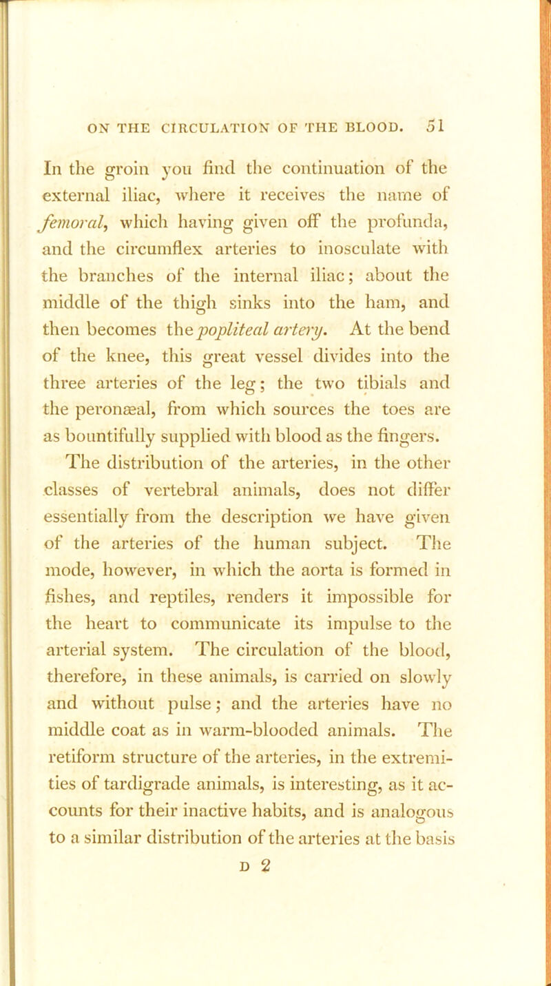 111 the groin you find the continuation of the external iliac, where it receives the name of femoral, which having given off the profunda, and the circumflex arteries to inosculate with the branches of the internal iliac; about the middle of the thigh sinks into the ham, and then becomes the. popliteal artery. At the bend of the knee, this great vessel divides into the three arteries of the leg; the two tibials and the peronaeal, from which sources the toes are as bountifully supplied with blood as the fingers. The distribution of the arteries, in the other classes of vertebral animals, does not differ essentially from the description we have given of the arteries of the human subject. The mode, however, in which the aorta is formed in fishes, and reptiles, renders it impossible for the heart to communicate its impulse to the arterial system. The circulation of the blood, therefore, in these animals, is carried on slowly and without pulse; and the arteries have no middle coat as in warm-blooded animals. The retiform structure of the arteries, in the extremi- ties of tardigrade animals, is interesting, as it ac- counts for their inactive habits, and is analogous to a similar distribution of the arteries at the basis