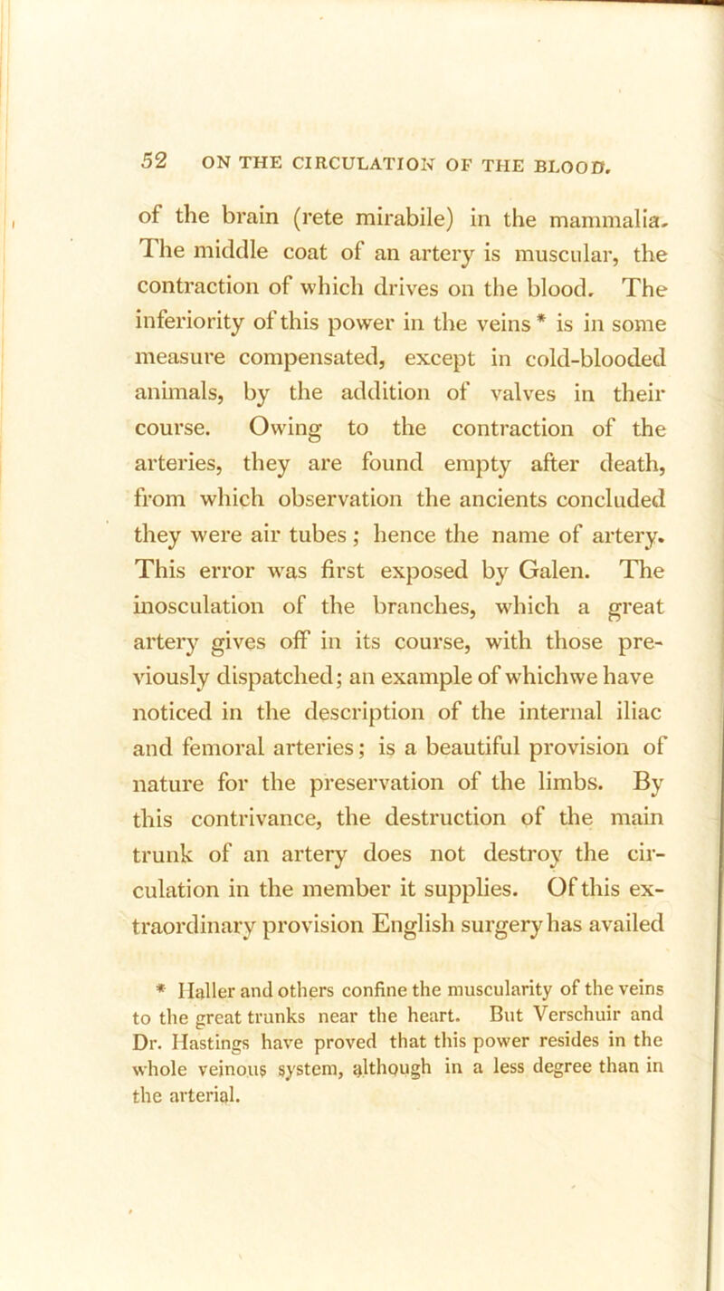 of the brain (rete mirabile) in the mammalia. The middle coat of an artery is muscular, the contraction of which drives on the blood. The inferiority of this power in the veins* is in some measure compensated, except in cold-blooded animals, by the addition of valves in their course. Owing to the contraction of the arteries, they are found empty after death, from which observation the ancients concluded they were air tubes ; hence the name of artery. This error wras first exposed by Galen. The inosculation of the branches, which a great artery gives off in its course, with those pre- viously dispatched; an example of which we have noticed in the description of the internal iliac and femoral arteries; is a beautiful provision of nature for the preservation of the limbs. By this contrivance, the destruction of the main trunk of an artery does not destroy the cir- culation in the member it supplies. Of this ex- traordinary provision English surgery has availed * Haller and others confine the muscularity of the veins to the great trunks near the heart. But Verschuir and Dr. Hastings have proved that this power resides in the whole veinous system, although in a less degree than in the arterial.