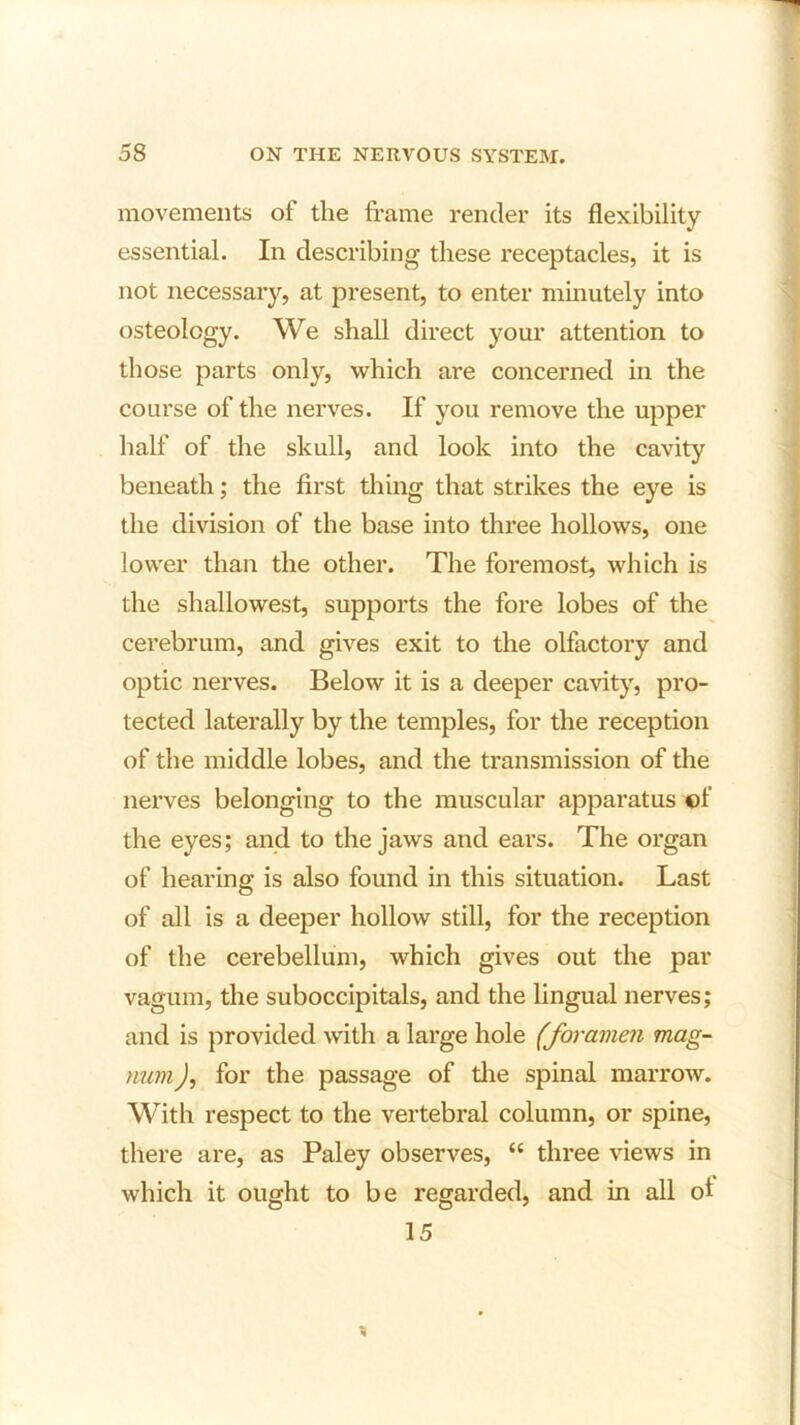 movements of the frame render its flexibility essential. In describing these receptacles, it is not necessary, at present, to enter minutely into osteology. We shall direct your attention to those parts only, which are concerned in the course of the nerves. If you remove the upper half of the skull, and look into the cavity beneath; the first thing that strikes the eye is the division of the base into three hollows, one lower than the other. The foremost, which is the shallowest, supports the fore lobes of the cerebrum, and gives exit to the olfactory and optic nerves. Below it is a deeper cavity, pro- tected laterally by the temples, for the reception of the middle lobes, and the transmission of the nerves belonging to the muscular apparatus ©f the eyes; and to the jaws and ears. The organ of hearing is also found in this situation. Last of all is a deeper hollow still, for the reception of the cerebellum, which gives out the par vagum, the suboccipitals, and the lingual nerves; and is provided with a large hole (foramen mag- num, ), for the passage of the spinal marrow. With respect to the vertebral column, or spine, there are, as Paley observes, “ three views in which it ought to be regarded, and in all ol 15