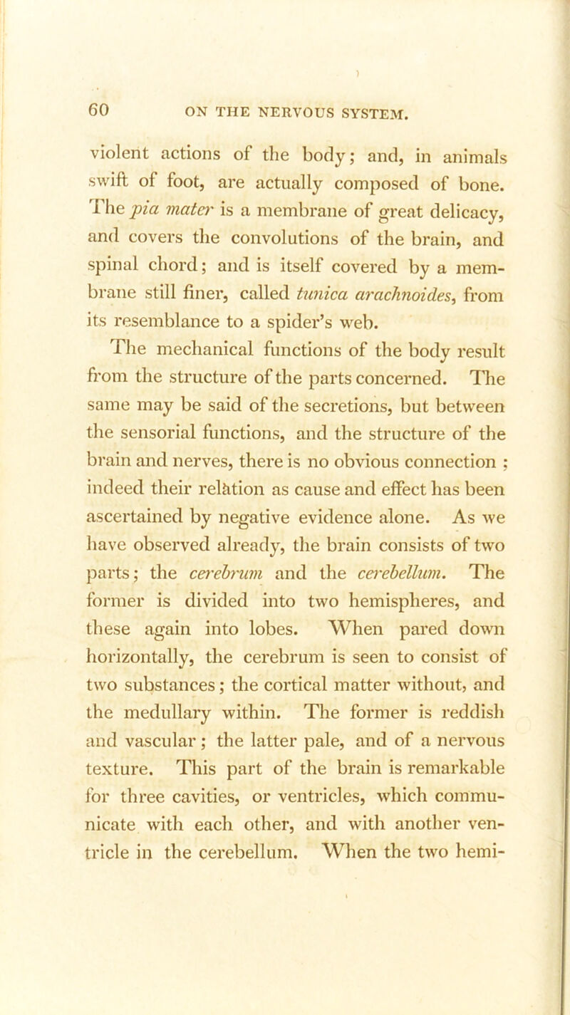 ) 60 ON THE NERVOUS SYSTEM. violent actions of the body; and, in animals swift of foot, are actually composed of bone. The pia mater is a membrane of great delicacy, and covers the convolutions of the brain, and spinal chord; and is itself covered by a mem- brane still finer, called tunica arachnoides, from its resemblance to a spider’s web. The mechanical functions of the body result from the structure of the parts concerned. Hie same may be said of the secretions, but between the sensorial functions, and the structure of the brain and nerves, there is no obvious connection ; indeed their relation as cause and effect has been ascertained by negative evidence alone. As we have observed already, the brain consists of two parts; the cerebrum and the cerebellum. The former is divided into two hemispheres, and these again into lobes. When pared down horizontally, the cerebrum is seen to consist of two substances; the cortical matter without, and the medullary within. The former is reddish and vascular; the latter pale, and of a nervous texture. This part of the brain is remarkable for three cavities, or ventricles, which commu- nicate with each other, and with another ven- tricle in the cerebellum. When the two hemi-