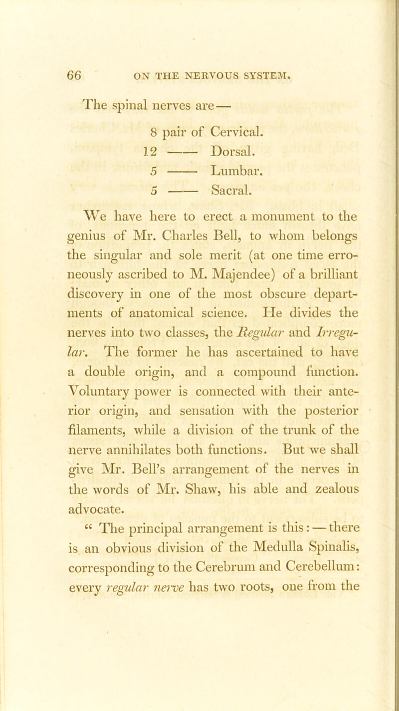 The spinal nerves are — 8 pair of Cervical. 12 Dorsal. 5 Lumbar. 5 Sacral. We have here to erect a monument to the genius of Mr. Charles Bell, to whom belongs the singular and sole merit (at one time erro- neously ascribed to M. Majendee) of a brilliant discovery in one of the most obscure depart- ments of anatomical science. He divides the nerves into two classes, the Regular and Irregu- lar. The former he has ascertained to have a double origin, and a compound function. Voluntary power is connected with their ante- rior origin, and sensation with the posterior filaments, while a division of the trunk of the nerve annihilates both functions. But we shall give Mr. Bell’s arrangement of the nerves in the words of Mr. Shaw, his able and zealous advocate. “ The principal arrangement is this: — there is an obvious division of the Medulla Spinalis, corresponding to the Cerebrum and Cerebellum: every regular nerve has two roots, one from the