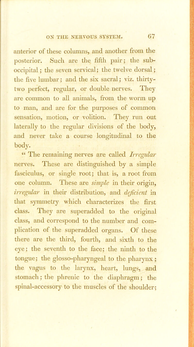 anterior of these columns, and another from the posterior. Such are the fifth pair; the sub- occipital ; the seven servical; the twelve dorsal; the five lumbar; and the six sacral; viz. thirty- two perfect, regular, or double nerves. They are common to all animals, from the worm up to man, and are for the purposes of common sensation, motion, or volition. They run out laterally to the regular divisions of the body, and never take a course longitudinal to the body. “ The remaining nerves are called Irregular nerves. These are distinguished by a simple fasciculus, or single root; that is, a root from one column. These are simple in their origin, irregular in their distribution, and dejicient in that symmetry which characterizes the first class. They are superadded to the original class, and correspond to the number and com- plication of the superadded organs. Of these there are the third, fourth, and sixth to the eye; the seventh to the face; the ninth to the tongue; the glosso-pharyngeal to the pharynx; the vagus to the larynx, heart, lungs, and stomach; the phrenic to the diaphragm; the spinal-accessory to the muscles of the shoulder;