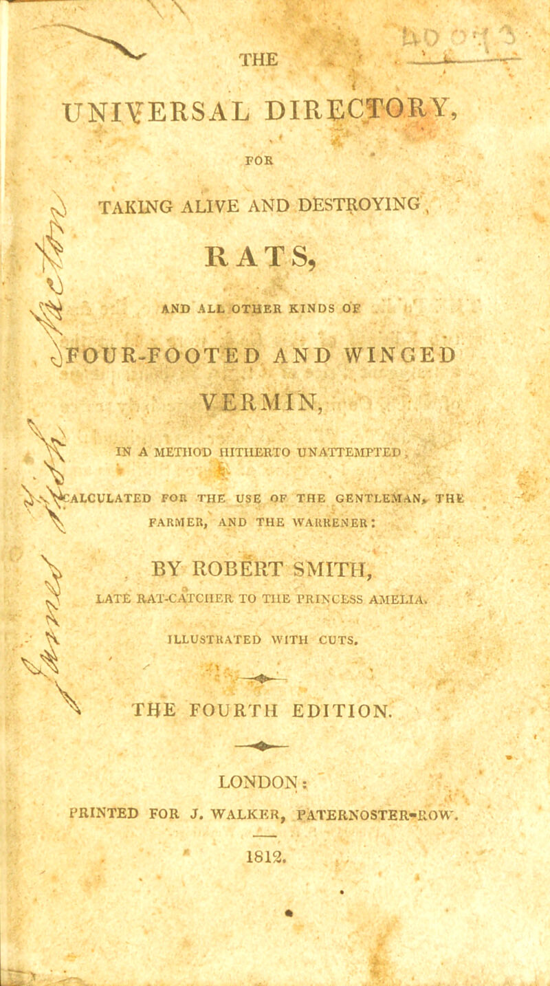 UNIVERSAL DIRECTORY, FOR ^ TAKING ALIVE AND DESTROYING , RATS, AND ALL OTHER KINDS OF ^FOUR-FOOTED AND WINGED VERMIN, IN A METHOD HITHERTO UNATTEMPTED .. » • • /'•'V.A . ^-.vN^CALCULATED for the use of the gentleman,. THE ^ FARMER, AND THE WAURENER: & \ BY ROBERT SMITH, LATE RAT-CATCHER TO THE PRINCESS AMELIA. ILLUSTRATED WITH CUTS. * s .'l ■ . , THE FOURTH EDITION. LONDON: PRINTED FOR J. WALKER, PATERNOSTER-ROW.