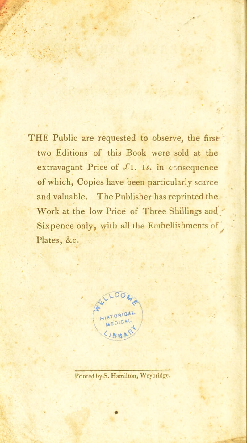THE Public are requested to observe, the firslr two Editions of this Book were sold at the extravagant Price of ofl. Is. in consequence of which, Copies have been particularly scarce and valuable. The Publisher has reprinted the Work at the low Price of Three Shillings and / Sixpence only, with all the Embellishments of Plates, &c. / Printed by S. Hamilton, Weybridge.