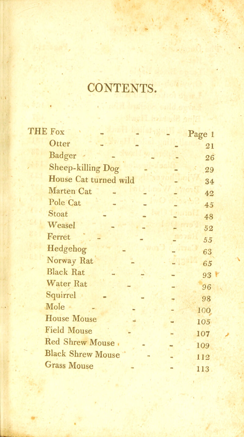 CONTENTS £ Fox Page 1 Otter 21 Badger ' - 26 Sheep-killing Dog 29 House Cat turned wild 34 Marten Cat 42 Pole Cat 45 Stoat 48 Weasel 52 Ferret 55 Hedgehog 63 Norway Rat 65 Black Rat 93 * Water Rat 96 Squirrel 98 Mole 100 House Mouse r 105 Field Mouse 107 Red Shrew Mouse . 109 Black Shrew Mouse 112 Grass Mouse 113
