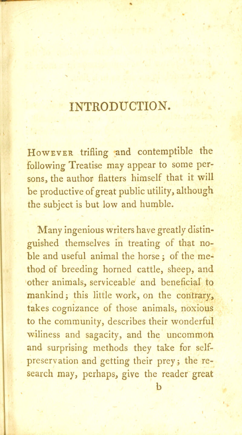 INTRODUCTION. However trifling and contemptible the following Treatise may appear to some per- sons, the author flatters himself that it will be productive of great public utility, although the subject is but low and humble. Many ingenious writers have greatly distin- guished themselves in treating of that no- ble and useful animal the horse; of the me- thod of breeding horned cattle, sheep, and other animals, serviceable and beneficial to mankind; this little work, on the contrary, takes cognizance of those animals, noxious to the community, describes their wonderful wiliness and sagacity, and the uncommon and surprising methods they take for self- preservation and getting their prey; the re- search may, perhaps, give the reader great b i