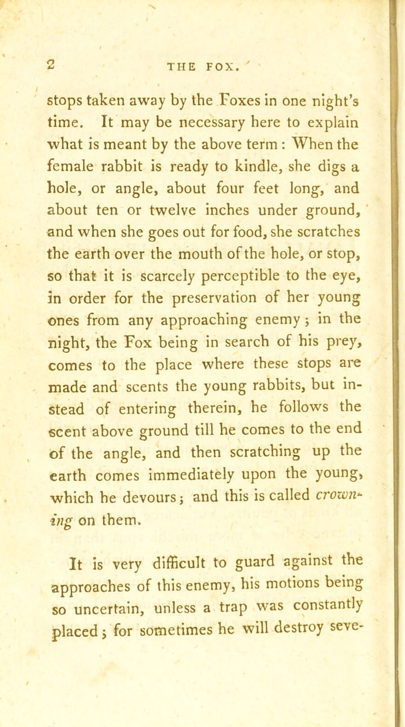 a stops taken away by the Foxes in one night’s time. It may be necessary here to explain what is meant by the above term : When the female rabbit is ready to kindle, she digs a hole, or angle, about four feet long-, and about ten or twelve inches under ground, and when she goes out for food, she scratches the earth over the mouth of the hole, or stop, so that it is scarcely perceptible to the eye, in order for the preservation of her young ones from any approaching enemy; in the night, the Fox being in search of his prey, comes to the place where these stops are made and scents the young rabbits, but in- stead of entering therein, he follows the scent above ground till he comes to the end of the angle, and then scratching up the earth comes immediately upon the young, which he devours; and this is called crotun- ing on them. It is very difficult to guard against the approaches of this enemy, his motions being so uncertain, unless a trap was constantly placed; for sometimes he will destroy seve-