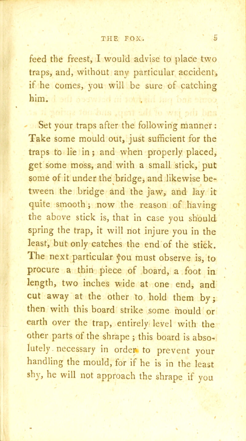 feed the freest, I would advise to place two traps, and, without any particular accident, if he comes, you will be sure of catching him. \ Set your traps after the following manner : Take some mould out, just sufficient for the traps to lie in; and when properly placed, get some moss, and with a small stick, put some of it under the bridge, and likewise be- tween the bridge and the jaw, and lay it quite smooth; now the reason of having the above stick is, that in case you should spring the trap, it will not injure you in the least, but only catches the end of the stick. The next particular fou must observe is, to procure a thin piece of board, a foot in length, two inches wide at one end, and cut away at the other to hold them by; then with this board strike some mould or earth over the trap, entirely level with the other parts of the shrape ; this board is abso- lutely-necessary in orden to prevent your handling the mould, for if he is in the least shy, he will not approach the shrape if you