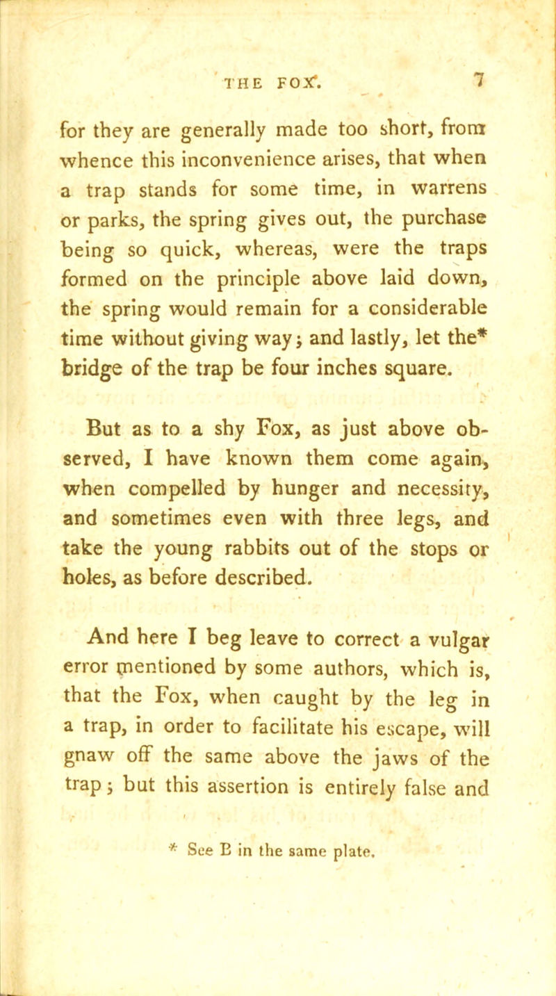 for they are generally made too short, from whence this inconvenience arises, that when a trap stands for some time, in warrens or parks, the spring gives out, the purchase being so quick, whereas, were the traps formed on the principle above laid down, the spring would remain for a considerable time without giving way; and lastly, let the* bridge of the trap be four inches square. r But as to a shy Fox, as just above ob- served, I have known them come again, when compelled by hunger and necessity, and sometimes even with three legs, and take the young rabbits out of the stops or holes, as before described. And here I beg leave to correct a vulgar error mentioned by some authors, which is, that the Fox, when caught by the leg in a trap, in order to facilitate his escape, will gnaw off the same above the jaws of the trap; but this assertion is entirely false and