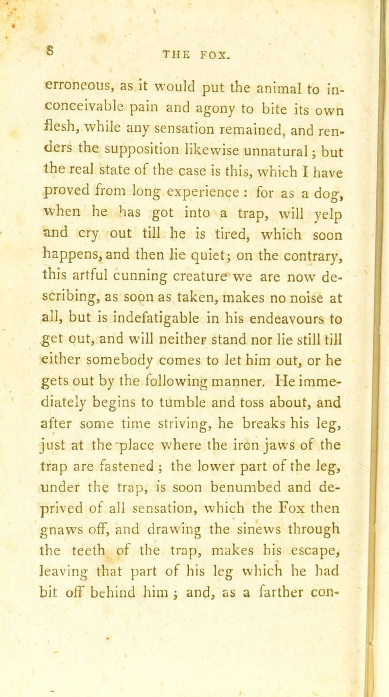 \ ° the fox. erroneous, as it would put the animal to in- conceivable pain and agony to bite its own flesh, while any sensation remained, and ren- ders the supposition likewise unnatural; but the real state of the case is this, which I have proved from long experience : for as a dog, when he has got into a trap, will yelp and cry out till he is tired, which soon happens, and then lie quiet; on the contrary, this artful cunning creature we are now de- scribing, as soon as taken, makes no noise at all, but is indefatigable in his endeavours to get out, and will neither stand nor lie still till either somebody comes to let him out, or he gets out by the following manner. He imme- diately begins to tumble and toss about, and after some time striving, he breaks his leg, just at the'place where the iron jaws of the trap are fastened ; the lower part of the leg, under the trap, is soon benumbed and de- prived of all sensation, which the Fox then gnaws off, and drawing the sinews through the teeth of the trap, makes his escape, leaving that part of his leg which he had bit off behind him ; and, as a farther con-