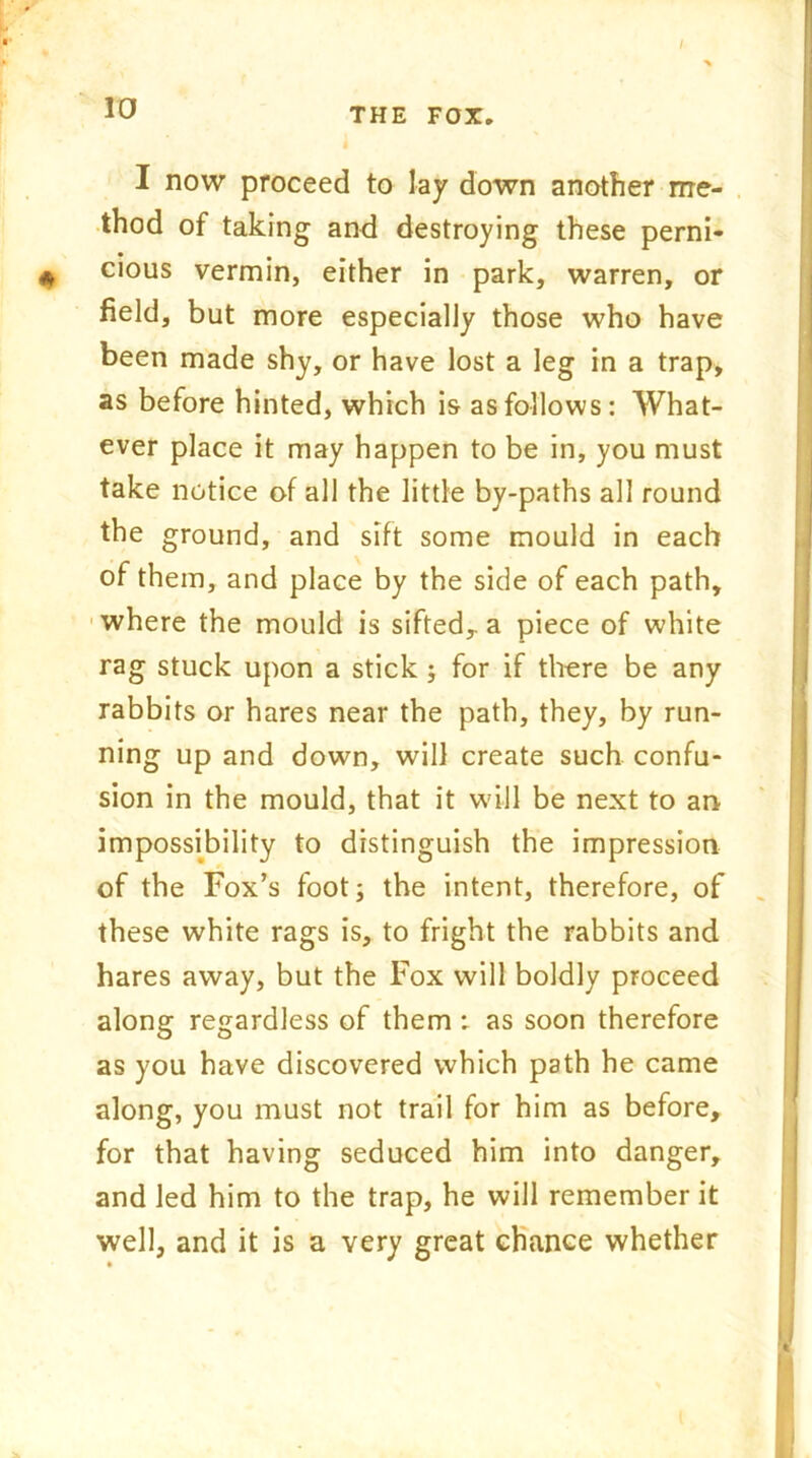 I now proceed to lay down another me- thod of taking and destroying these perni- cious vermin, either in park, warren, or field, but more especially those who have been made shy, or have lost a leg in a trap, as before hinted, which is as follows: What- ever place it may happen to be in, you must take notice of all the little by-paths all round the ground, and sift some mould in each of them, and place by the side of each path, where the mould is sifted,, a piece of white rag stuck upon a stick j for if there be any rabbits or hares near the path, they, by run- ning up and down, will create such confu- sion in the mould, that it will be next to an impossibility to distinguish the impression of the Fox’s foot; the intent, therefore, of these white rags is, to fright the rabbits and hares away, but the Fox will boldly proceed along regardless of them; as soon therefore as you have discovered which path he came along, you must not trail for him as before, for that having seduced him into danger, and led him to the trap, he will remember it well, and it is a very great chance whether