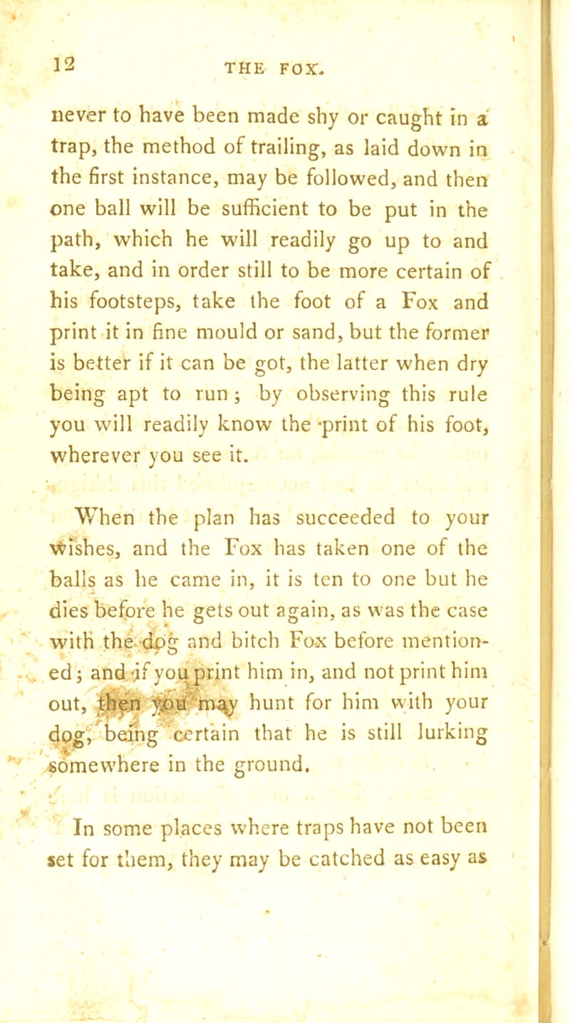 never to have been made shy or caught in a trap, the method of trailing, as laid down in the first instance, may be followed, and then one ball will be sufficient to be put in the path, which he will readily go up to and take, and in order still to be more certain of his footsteps, take the foot of a Fox and print it in fine mould or sand, but the former is better if it can be got, the latter when dry being apt to run ; by observing this rule you will readily know the -print of his foot, wherever you see it. *. ^ ^ • t • • * *'• v When the plan has succeeded to your wishes, and the Fox has taken one of the balls as he came in, it is ten to one but he i dies before he gets out again, as was the case with the dx>£T and bitch Fox before mention- - , ‘ ' 7 O ed; and.-if you print him in, and not print him out, then ypu m-%y hunt for him with your dog, being certain that he is still lurking somewhere in the ground. *• f • * In some places where traps have not been set for them, they may be catched as easy as