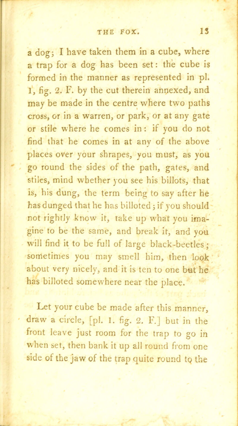 a dog; I have taken them in a cube, where a trap for a dog has been set: the cube is formed in the manner as represented in pi. 1, fig. 2. F. by the cut therein annexed, and may be made in the centre where two paths cross, or in a warren, or park, or at any gate or stile where he comes in: if you do not find that he comes in at any of the above places over your shrapes, you must, as you go round the sides of the path, gates, and stiles, mind whether you see his billots, that is, his dung, the term being to say after he has dunged that he has billoted; if you should not rightly know it, take up what you ima- gine to be the same, and break it, and you will find it to be full of large black-beetles; sometimes you may smell him, then look .* * ' about very nicely, and it is ten to one but he has billoted somewhere near the place. Let your cube be made after this manner, draw a circle, [pi. 1. fig. 2. F.] but in the front leave just room for the trap to go in when set, then bank it up all round from one side of the jaw of the trap quite round tQ the