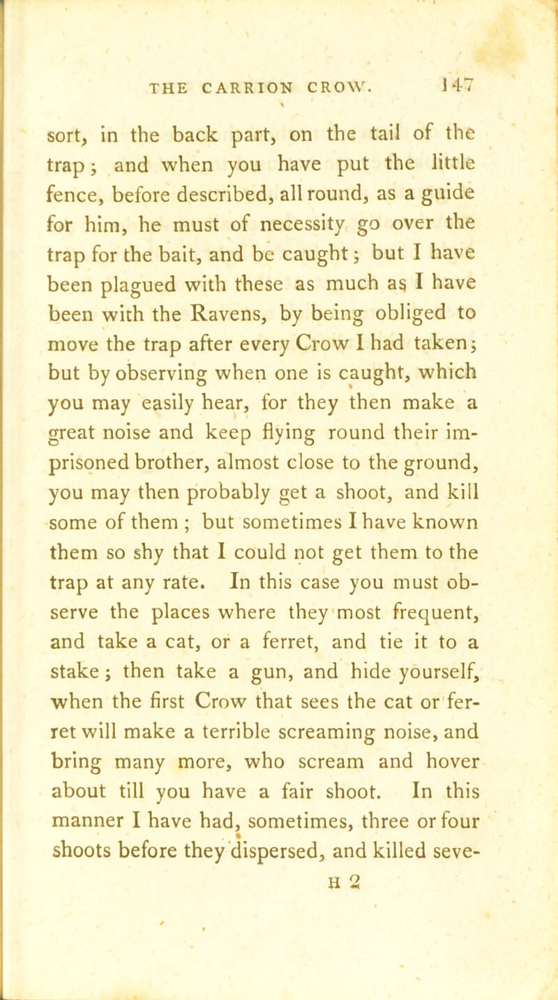 sort, in the back part, on the tail of the trap; and when you have put the little fence, before described, all round, as a guide for him, he must of necessity go over the trap for the bait, and be caught; but I have been plagued with these as much as I have been with the Ravens, by being obliged to move the trap after every Crow I had taken; but by observing when one is caught, which you may easily hear, for they then make a great noise and keep flying round their im- prisoned brother, almost close to the ground, you may then probably get a shoot, and kill some of them ; but sometimes I have known them so shy that I could not get them to the trap at any rate. In this case you must ob- serve the places where they most frequent, and take a cat, or a ferret, and tie it to a stake ; then take a gun, and hide yourself, when the first Crow that sees the cat or fer- ret will make a terrible screaming noise, and bring many more, who scream and hover about till you have a fair shoot. In this manner I have had, sometimes, three or four ( ft shoots before they dispersed, and killed seve- H 2