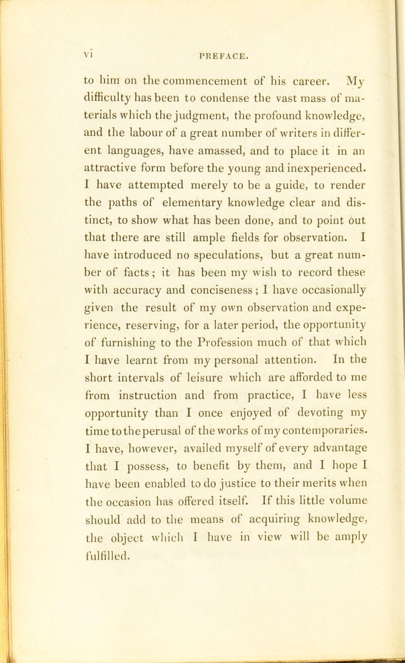 to him on the commencement of his career. My difficulty has been to condense the vast mass of ma- terials which the judgment, the profound knowledge, and the labour of a great number of writers in differ- ent languages, have amassed, and to place it in an attractive form before the young and inexperienced. I have attempted merely to be a guide, to render the paths of elementary knowledge clear and dis- tinct, to show what has been done, and to point out that there are still ample fields for observation. I have introduced no speculations, but a great num- ber of facts; it has been my wish to record these with accuracy and conciseness; I have occasionally given the result of my own observation and expe- rience, reserving, for a later period, the opportunity of furnishing to the Profession much of that which I have learnt from my personal attention. In the short intervals of leisure which are afforded to me from instruction and from practice, I have less opportunity than I once enjoyed of devoting my time to the perusal of the works of my contemporaries. I have, however, availed myself of every advantage that I possess, to benefit by them, and I hope I have been enabled to do justice to their merits when the occasion has offered itself. If this little volume should add to the means of acquiring knowledge, the object which I have in view will be amply fulfilled.