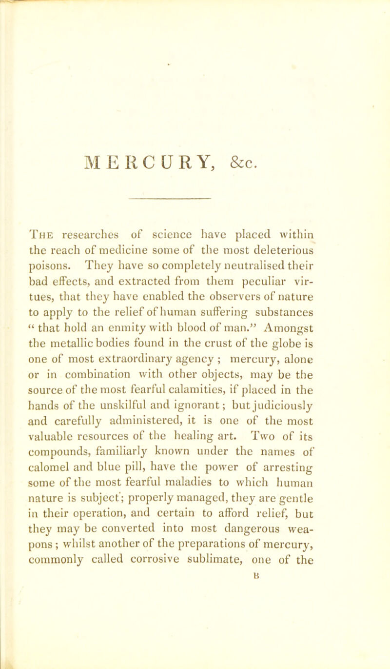 MERCURY, &c. The researches of science have placed within the reach of medicine some of the most deleterious poisons. They have so completely neutralised their bad effects, and extracted from them peculiar vir- tues, that they have enabled the observers of nature to apply to the relief of human suffering substances “ that hold an enmity with blood of man.” Amongst the metallic bodies found in the crust of the globe is one of most extraordinary agency ; mercury, alone or in combination with other objects, may be the source of the most fearful calamities, if placed in the hands of the unskilful and ignorant; but judiciously and carefully administered, it is one of the most valuable resources of the healing art. Two of its compounds, familiarly known under the names of calomel and blue pill, have the power of arresting some of the most fearful maladies to which human nature is subject'; properly managed, they are gentle in their operation, and certain to afford relief, but they may be converted into most dangerous wea- pons ; whilst another of the preparations of mercury, commonly called corrosive sublimate, one of the b