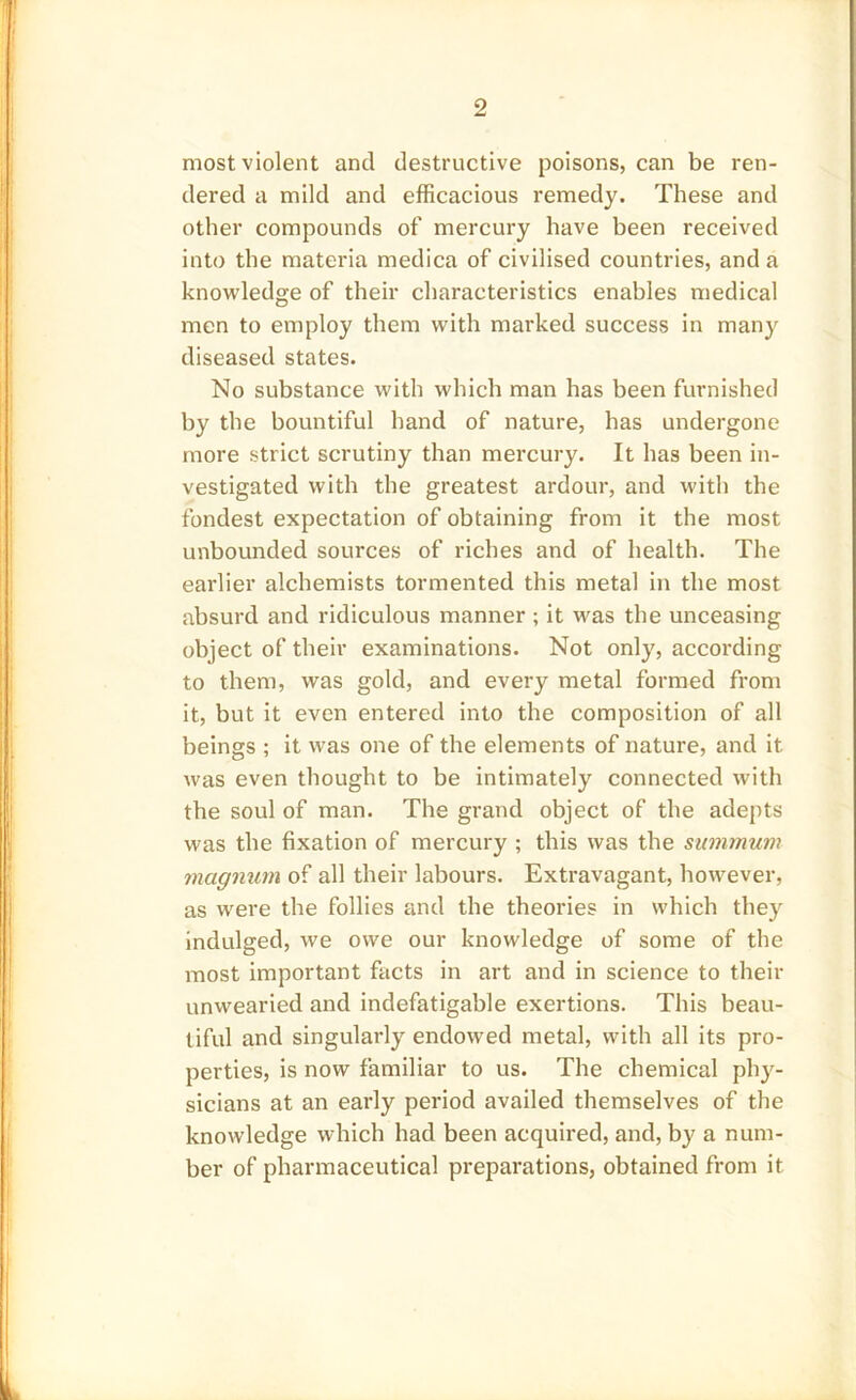 most violent and destructive poisons, can be ren- dered a mild and efficacious remedy. These and other compounds of mercury have been received into the materia medica of civilised countries, and a knowledge of their characteristics enables medical men to employ them with marked success in many diseased states. No substance with which man has been furnished by the bountiful hand of nature, has undergone more strict scrutiny than mercury. It has been in- vestigated with the greatest ardour, and with the fondest expectation of obtaining from it the most unbounded sources of riches and of health. The earlier alchemists tormented this metal in the most absurd and ridiculous manner ; it was the unceasing object of their examinations. Not only, according to them, was gold, and every metal formed from it, but it even entered into the composition of all beings ; it was one of the elements of nature, and it was even thought to be intimately connected with the soul of man. The grand object of the adepts was the fixation of mercury ; this was the summum magnum of all their labours. Extravagant, however, as were the follies and the theories in which they indulged, we owe our knowledge of some of the most important facts in art and in science to their unwearied and indefatigable exertions. This beau- tiful and singularly endowed metal, with all its pro- perties, is now familiar to us. The chemical phy- sicians at an early period availed themselves of the knowledge which had been acquired, and, by a num- ber of pharmaceutical preparations, obtained from it