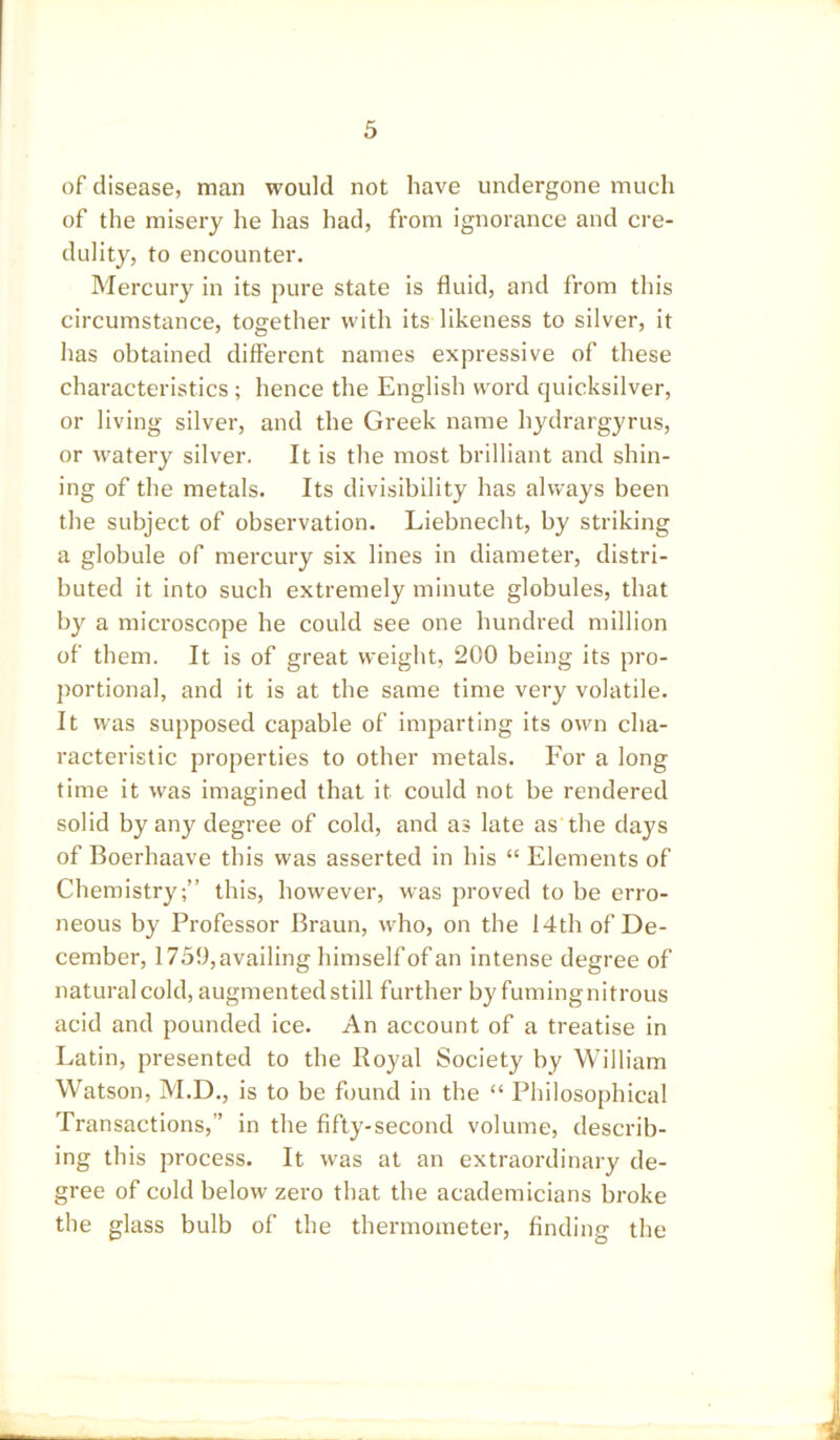 of disease, man would not have undergone much of the misery he has had, from ignorance and cre- dulity, to encounter. Mercury in its pure state is fluid, and from this circumstance, together with its likeness to silver, it has obtained different names expressive of these characteristics ; hence the English word quicksilver, or living silver, and the Greek name hydrargyrus, or watery silver. It is the most brilliant and shin- ing of the metals. Its divisibility has always been the subject of observation. Liebnecht, by striking a globule of mercury six lines in diameter, distri- buted it into such extremely minute globules, that by a microscope he could see one hundred million of them. It is of great weight, 200 being its pro- portional, and it is at the same time very volatile. It was supposed capable of imparting its own cha- racteristic properties to other metals. For a long time it was imagined that it could not be rendered solid by any degree of cold, and as late as the days of Boerhaave this was asserted in his “ Elements of Chemistry;” this, however, was proved to be erro- neous by Professor Braun, who, on the 14th of De- cember, 1759, availing himself of an intense degree of natural cold, augmented still further by fumingnitrous acid and pounded ice. An account of a treatise in Latin, presented to the Royal Society by William Watson, M.D., is to be found in the “ Philosophical Transactions,” in the fifty-second volume, describ- ing this process. It was at an extraordinary de- gree of cold below zero that the academicians broke the glass bulb of the thermometer, finding the