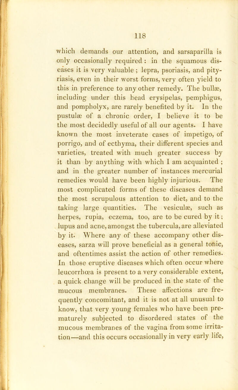 which demands our attention, and sarsaparilla is only occasionally required : in the squamous dis- eases it is very valuable ; lepra, psoriasis, and pity- riasis, even in their worst forms, very often yield to this in preference to any other remedy. The bullae, including under this head erysipelas, pemphigus, and pompholyx, are rarely benefited by it. In the pustulae of a chronic order, I believe it to be the most decidedly useful of all our agents. I have known the most inveterate cases of impetigo, of porrigo, and of ecthyma, their different species and varieties, treated with much greater success by it than by anything with which I am acquainted ; and in the greater number of instances mercurial remedies would have been highly injurious. The most complicated forms of these diseases demand the most scrupulous attention to diet, and to the taking large quantities. The vesiculae, such as herpes, rupia, eczema, too, are to be cured by it; lupus and acne, amongst the tubercula,are alleviated by it. Where any of these accompany other dis- eases, sarza will prove beneficial as a general tonic, and oftentimes assist the action of other remedies. In those eruptive diseases which often occur where leucorrhcea is present to a very considerable extent, a quick change will be produced in the state of the mucous membranes. These affections are fre- quent^ concomitant, and it is not at all unusual to know, that very young females who have been pre- maturely subjected to disordered states of the mucous membranes of the vagina from some irrita- tion—and this occurs occasionally in very early life,