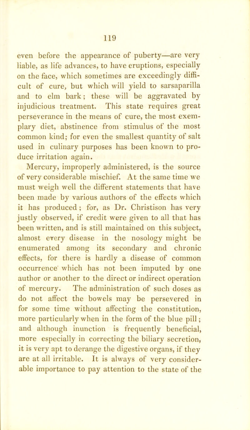 even before the appearance of puberty—are very liable, as life advances, to have eruptions, especially on the face, which sometimes are exceedingly diffi- cult of cure, but which will yield to sarsaparilla and to elm bark; these will be aggravated by injudicious treatment. This state requires great perseverance in the means of cure, the most exem- plary diet, abstinence from stimulus of the most common kind; for even the smallest quantity of salt used in culinary purposes has been known to pro- duce irritation again. Mercury, improperly administered, is the source of very considerable mischief. At the same time we must weigh well the different statements that have been made by various authors of the effects which it has produced; for, as Dr. Christison has very justly observed, if credit were given to all that has been written, and is still maintained on this subject, almost every disease in the nosology might be enumerated among its secondary and chronic effects, for there is hardly a disease of common occurrence which has not been imputed by one author or another to the direct or indirect operation of mercury. The administration of such doses as do not affect the bowels may be persevered in for some time without affecting the constitution, more particularly when in the form of the blue pill; and although inunction is frequently beneficial, more especially in correcting the biliary secretion, it is very apt to derange the digestive organs, if they are at all irritable. It is always of very consider- able importance to pay attention to the state of the