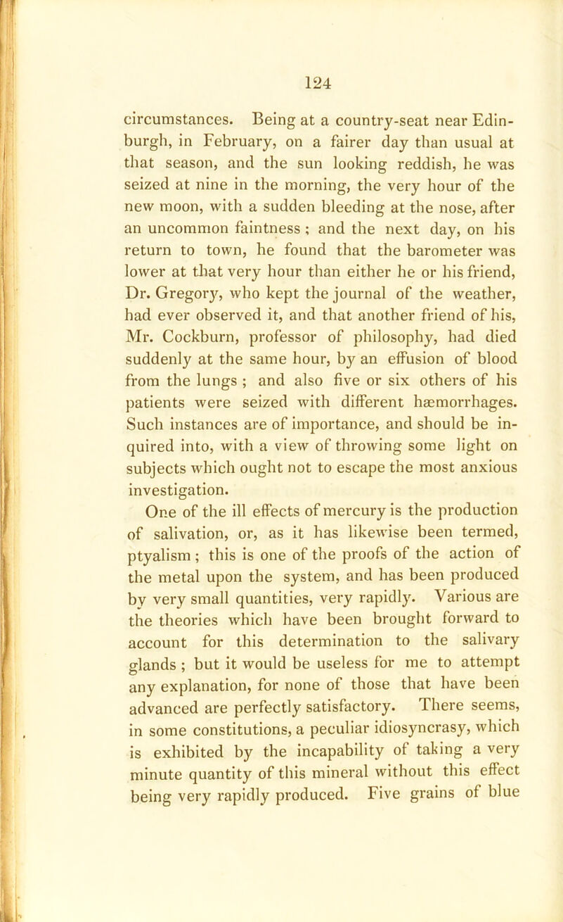 circumstances. Being at a country-seat near Edin- burgh, in February, on a fairer day than usual at that season, and the sun looking reddish, he was seized at nine in the morning, the very hour of the new moon, with a sudden bleeding at the nose, after an uncommon faintness ; and the next day, on his return to town, he found that the barometer was lower at that very hour than either he or his friend, Dr. Gregory, who kept the journal of the weather, had ever observed it, and that another friend of his, Mr. Cockburn, professor of philosophy, had died suddenly at the same hour, by an effusion of blood from the lungs ; and also five or six others of his patients were seized with different haemorrhages. Such instances are of importance, and should be in- quired into, with a view of throwing some light on subjects which ought not to escape the most anxious investigation. One of the ill effects of mercury is the production of salivation, or, as it has likewise been termed, ptyalism ; this is one of the proofs of the action of the metal upon the system, and has been produced bv very small quantities, very rapidly. Various are the theories which have been brought forward to account for this determination to the salivary glands ; but it would be useless for me to attempt any explanation, for none of those that have been advanced are perfectly satisfactory. There seems, in some constitutions, a peculiar idiosyncrasy, which is exhibited by the incapability of taking a very minute quantity of this mineral without this effect being very rapidly produced. Five grains of blue