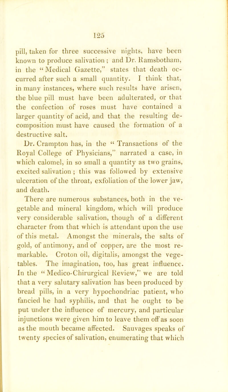pill, taken for three successive nights, have been known to produce salivation ; and Dr. Ramsbotham, in the “ Medical Gazette,” states that death oc- curred after such a small quantity. I think that, in many instances, where such results have arisen, the blue pill must have been adulterated, or that the confection of roses must have contained a larger quantity of acid, and that the resulting de- composition must have caused the formation of a destructive salt. Dr. Crampton has, in the “ Transactions of the Royal College of Physicians,” narrated a case, in which calomel, in so small a quantity as two grains, excited salivation ; this was followed by extensive ulceration of the throat, exfoliation of the lower jaw, and death. There are numerous substances, both in the ve- getable and mineral kingdom, which will produce very considerable salivation, though of a different character from that which is attendant upon the use of this metal. Amongst the minerals, the salts of gold, of antimony, and of copper, are the most re- markable. Croton oil, digitalis, amongst the vege- tables. The imagination, too, has great influence. In the “ Medico-Chirurgical Review,” we are told that a very salutary salivation has been produced by bread pills, in a very hypochondriac patient, who fancied he had syphilis, and that he ought to be put under the influence of mercury, and particular injunctions were given him to leave them off as soon as the mouth became affected. Sauvages speaks of twenty species of salivation, enumerating that which