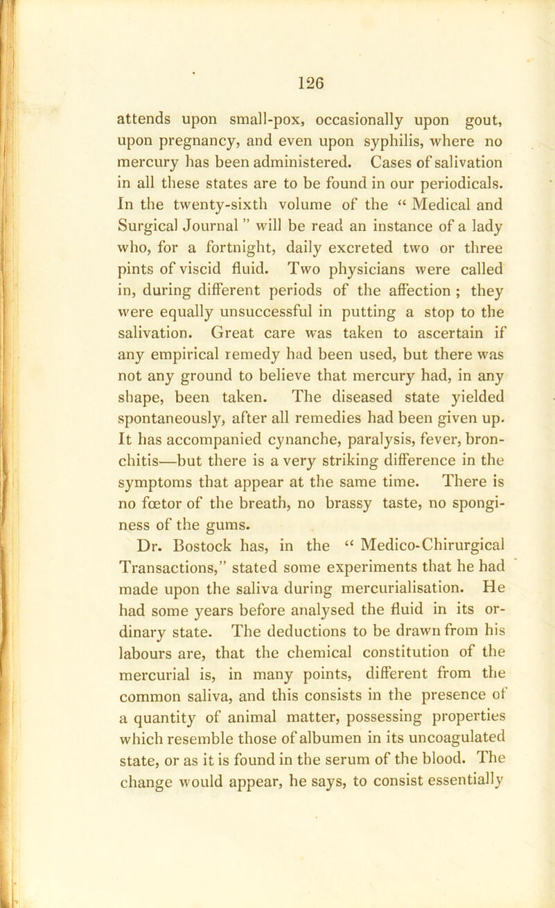 attends upon small-pox, occasionally upon gout, upon pregnancy, and even upon syphilis, where no mercury has been administered. Cases of salivation in all these states are to be found in our periodicals. In the twenty-sixth volume of the “ Medical and Surgical Journal ” will be read an instance of a lady who, for a fortnight, daily excreted two or three pints of viscid fluid. Two physicians were called in, during different periods of the affection ; they were equally unsuccessful in putting a stop to the salivation. Great care was taken to ascertain if any empirical remedy had been used, but there was not an}7 ground to believe that mercury had, in any shape, been taken. The diseased state yielded spontaneously, after all remedies had been given up. It has accompanied cynanche, paralysis, fever, bron- chitis—but there is a very striking difference in the symptoms that appear at the same time. There is no fcetor of the breath, no brassy taste, no spongi- ness of the gums. Dr. Bostock has, in the “ Medico-Chirurgical Transactions,” stated some experiments that he had made upon the saliva during mercurialisation. He had some years before analysed the fluid in its or- dinary state. The deductions to be drawn from his labours are, that the chemical constitution of the mercurial is, in many points, different from the common saliva, and this consists in the presence of a quantity of animal matter, possessing properties which resemble those of albumen in its uncoagulated state, or as it is found in the serum of the blood. The change would appear, he says, to consist essentially