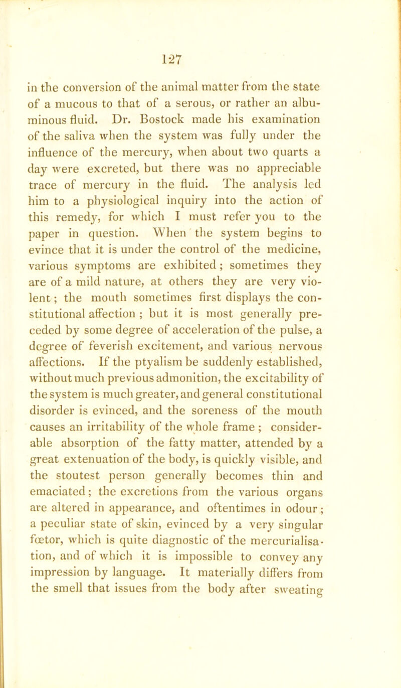 in the conversion of the animal matter from the state of a mucous to that of a serous, or rather an albu- minous fluid. Dr. Bostock made his examination of the saliva when the system was fully under the influence of the mercury, when about two quarts a day were excreted, but there was no appreciable trace of mercury in the fluid. The analysis led him to a physiological inquiry into the action of this remedy, for which I must refer you to the paper in question. When the system begins to evince that it is under the control of the medicine, various symptoms are exhibited; sometimes they are of a mild nature, at others they are very vio- lent ; the mouth sometimes first displays the con- stitutional affection ; but it is most generally pre- ceded by some degree of acceleration of the pulse, a degree of feverish excitement, and various nervous affections. If the ptyalism be suddenly established, without much previous admonition, the excitability of the system is much greater, and general constitutional disorder is evinced, and the soreness of the mouth causes an irritability of the whole frame ; consider- able absorption of the fatty matter, attended by a great extenuation of the body, is quickly visible, and the stoutest person generally becomes thin and emaciated; the excretions from the various organs are altered in appearance, and oftentimes in odour; a peculiar state of skin, evinced by a very singular fcetor, which is quite diagnostic of the mercurialisa- tion, and of which it is impossible to convey any impression by language. It materially differs from the smell that issues from the body after sweating