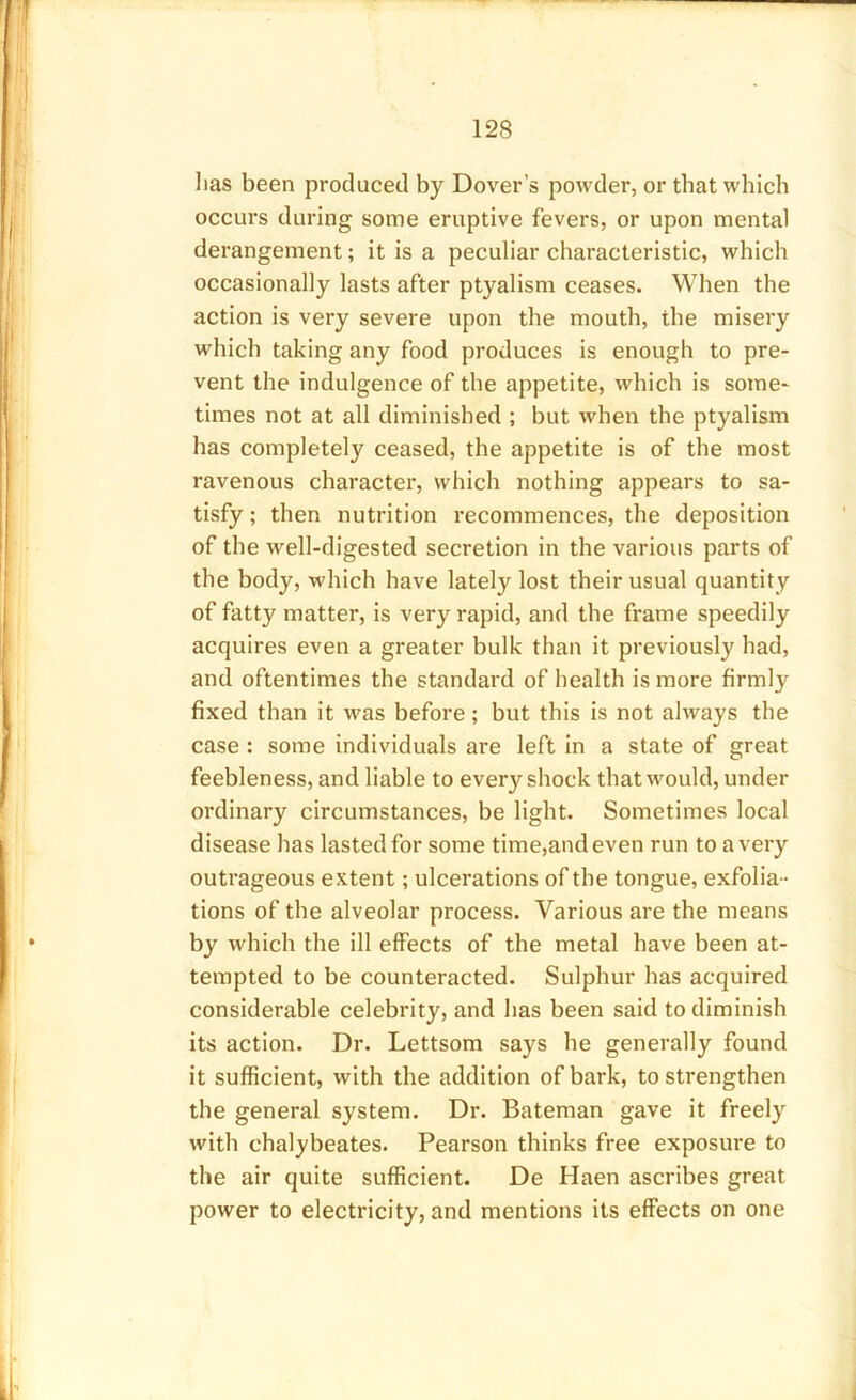 lias been produced by Dover’s powder, or that which occurs during some eruptive fevers, or upon mental derangement; it is a peculiar characteristic, which occasionally lasts after ptyalism ceases. When the action is very severe upon the mouth, the misery which taking any food produces is enough to pre- vent the indulgence of the appetite, which is some- times not at all diminished ; but when the ptyalism has completely ceased, the appetite is of the most ravenous character, which nothing appears to sa- tisfy; then nutrition recommences, the deposition of the well-digested secretion in the various parts of the body, which have lately lost their usual quantity of fatty matter, is very rapid, and the frame speedily acquires even a greater bulk than it previously had, and oftentimes the standard of health is more firmly fixed than it was before; but this is not always the case : some individuals are left in a state of great feebleness, and liable to every shock that would, under ordinary circumstances, be light. Sometimes local disease has lasted for some time,and even run to a very outrageous extent; ulcerations of the tongue, exfolia- tions of the alveolar process. Various are the means by which the ill effects of the metal have been at- tempted to be counteracted. Sulphur has acquired considerable celebrity, and has been said to diminish its action. Dr. Lettsom says he generally found it sufficient, with the addition of bark, to strengthen the general system. Dr. Bateman gave it freely with chalybeates. Pearson thinks free exposure to the air quite sufficient. De Haen ascribes great power to electricity, and mentions its effects on one