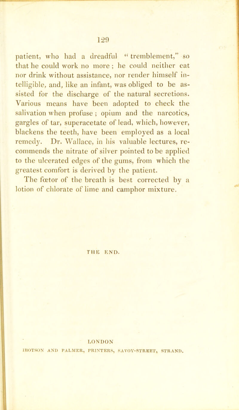 patient, who had a dreadful “ tremblement,” so that he could work no more ; he could neither cat nor drink without assistance, nor render himself in- telligible, and, like an infant, was obliged to be as- sisted for the discharge of the natural secretions. Various means have been adopted to check the salivation when profuse ; opium and the narcotics, gargles of tar, superacetate of lead, which, however, blackens the teeth, have been employed as a local remedy. Dr. Wallace, in his valuable lectures, re- commends the nitrate of silver pointed to be applied to the ulcerated edges of the gums, from which the greatest comfort is derived by the patient. The fcetor of the breath is best corrected by a lotion of chlorate of lime and camphor mixture. THE END. LONDON IBOTSON AND PALMER, PRINTERS, SAVOY-STREET, STRAND.