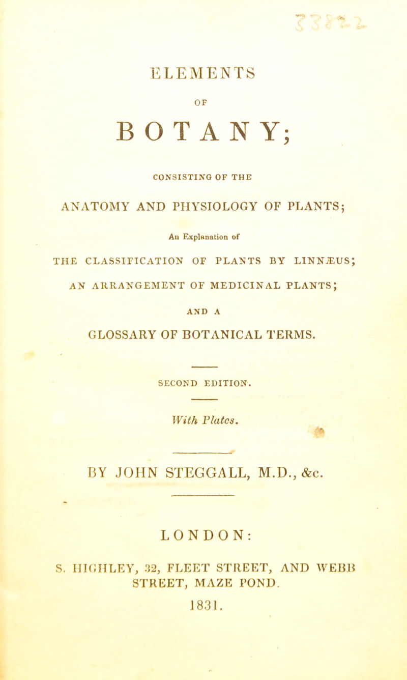 ELEMENTS OF BOTANY; CONSISTING OF THE ANATOMY AND PHYSIOLOGY OF PLANTS; Au Explanation of THE CLASSIFICATION OF PLANTS BY LINNiEUS; AN ARRANGEMENT OF MEDICINAL PLANTS; AND A GLOSSARY OF BOTANICAL TERMS. SECOND EDITION. With Plates. BY JOHN STEGGALL, M.D., &c. LONDON: S. IIIGIILEY, 32, FLEET STREET, AND WEBB STREET, MAZE POND. J 831.