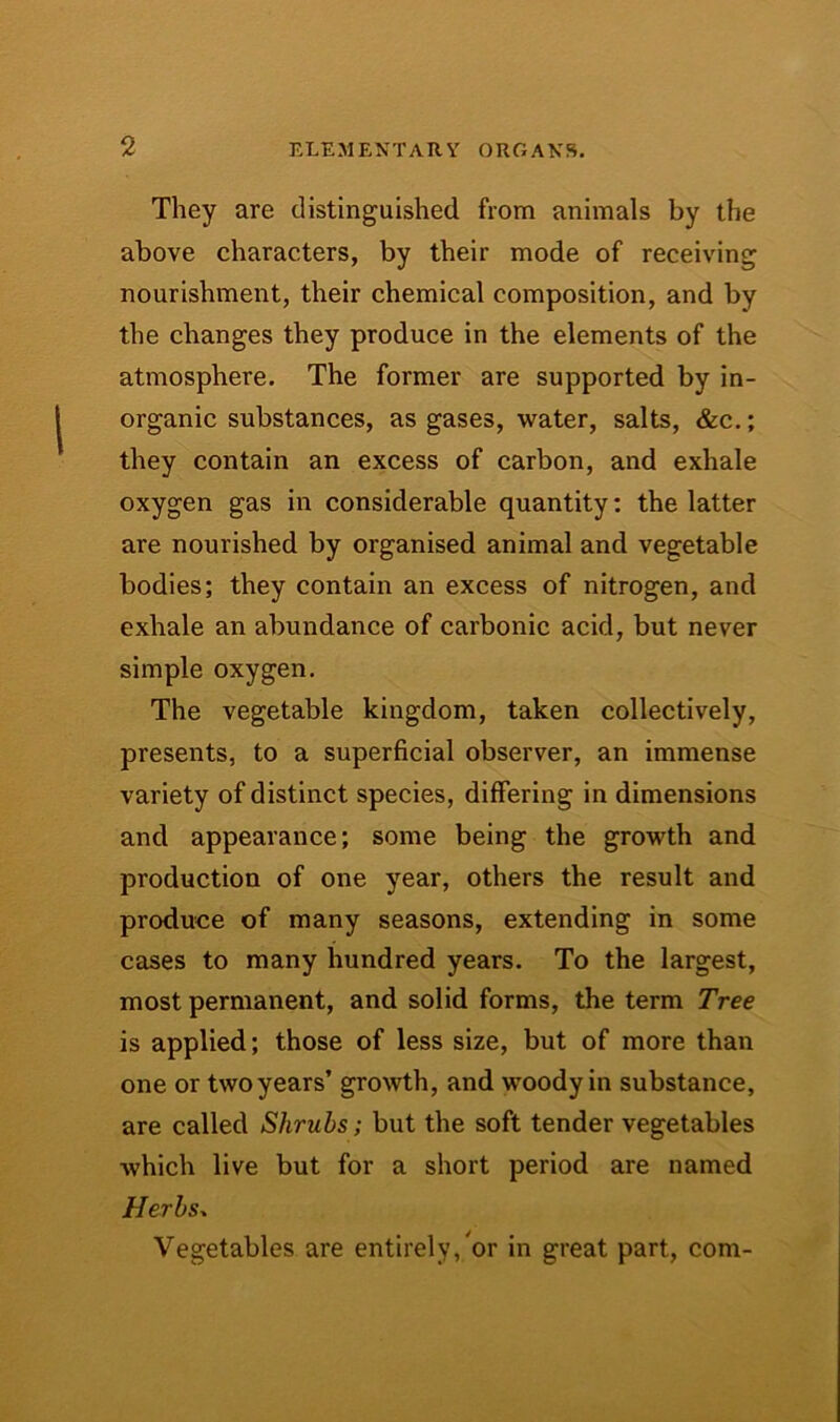 They are distinguished from animals by the above characters, by their mode of receiving nourishment, their chemical composition, and by the changes they produce in the elements of the atmosphere. The former are supported by in- organic substances, as gases, water, salts, &c.; they contain an excess of carbon, and exhale oxygen gas in considerable quantity: the latter are nourished by organised animal and vegetable bodies; they contain an excess of nitrogen, and exhale an abundance of carbonic acid, but never simple oxygen. The vegetable kingdom, taken collectively, presents, to a superficial observer, an immense variety of distinct species, differing in dimensions and appearance; some being the growth and production of one year, others the result and produce of many seasons, extending in some cases to many hundred years. To the largest, most permanent, and solid forms, the term Tree is applied; those of less size, but of more than one or two years’ growth, and woody in substance, are called Shrubs; but the soft tender vegetables which live but for a short period are named Herbs» Vegetables are entirely,'or in great part, com-