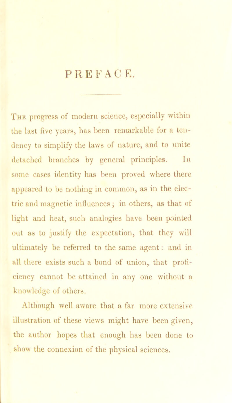 P R E ¥ A C E. The progress of modem science, especially within the last five years, has been remarkable for a ten- dency to simplify the laws of nature, and to unite detached branches by general principles. In some cases identity has been proved where there appeared to be nothing in common, as in the elec- tric and magnetic influences; in others, as that of light and heat, such analogies have been pointed out as to justify the expectation, that they will ultimately be referred to the same agent: and in all there exists such a bond of union, that profi- ciency cannot be attained in any one without a knowledge of others. Although well aware that a far more extensive illustration of these views might have been given, the author hopes that enough has been done to show the connexion of the physical sciences.