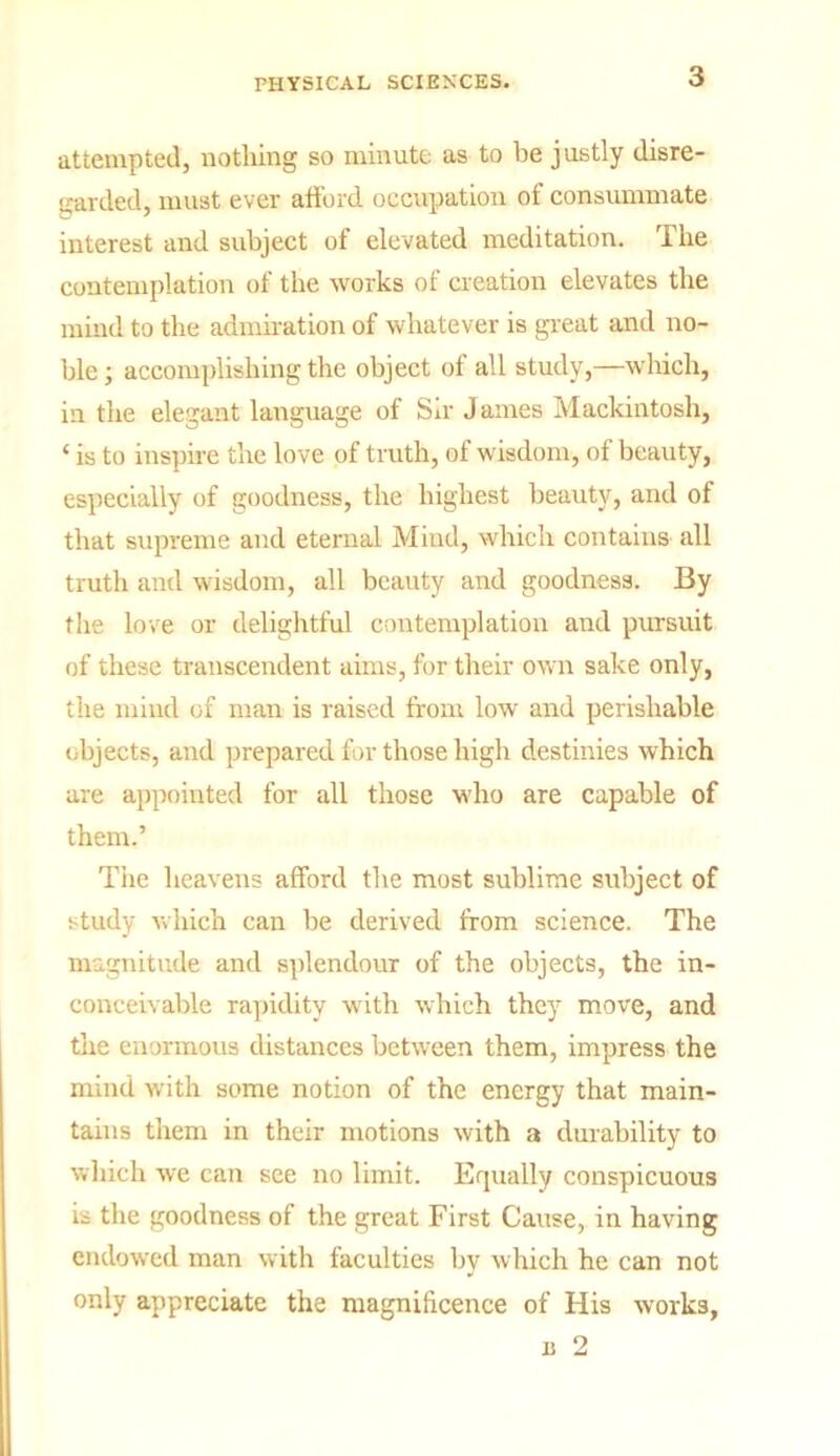 attempted, nothing so minute as to be justly disre- garded, must ever afford occupation of consummate interest and subject of elevated meditation. The contemplation of the works of creation elevates the mind to the admiration of whatever is great and no- ble ; accomplishing the object of all study,—which, in the elegant language of Sir James Mackintosh, ‘ is to inspire the love of truth, of wisdom, of beauty, especially of goodness, the highest beauty, and of that supreme and eternal Mind, which contains all truth and wisdom, all beauty and goodness. By the love or delightful contemplation and pursuit of these transcendent aims, for their own sake only, the mind of man is raised from low and perishable objects, and prepared for those high destinies which are appointed for all those who are capable of them.’ The heavens afford the most sublime subject of study which can be derived from science. The magnitude and splendour of the objects, the in- conceivable rapidity with which they move, and the enormous distances between them, impress the mind with some notion of the energy that main- tains them in their motions with a durability to which we can see no limit. Equally conspicuous is the goodness of the great First Cause, in having endowed man with faculties by which he can not only appreciate the magnificence of His works,