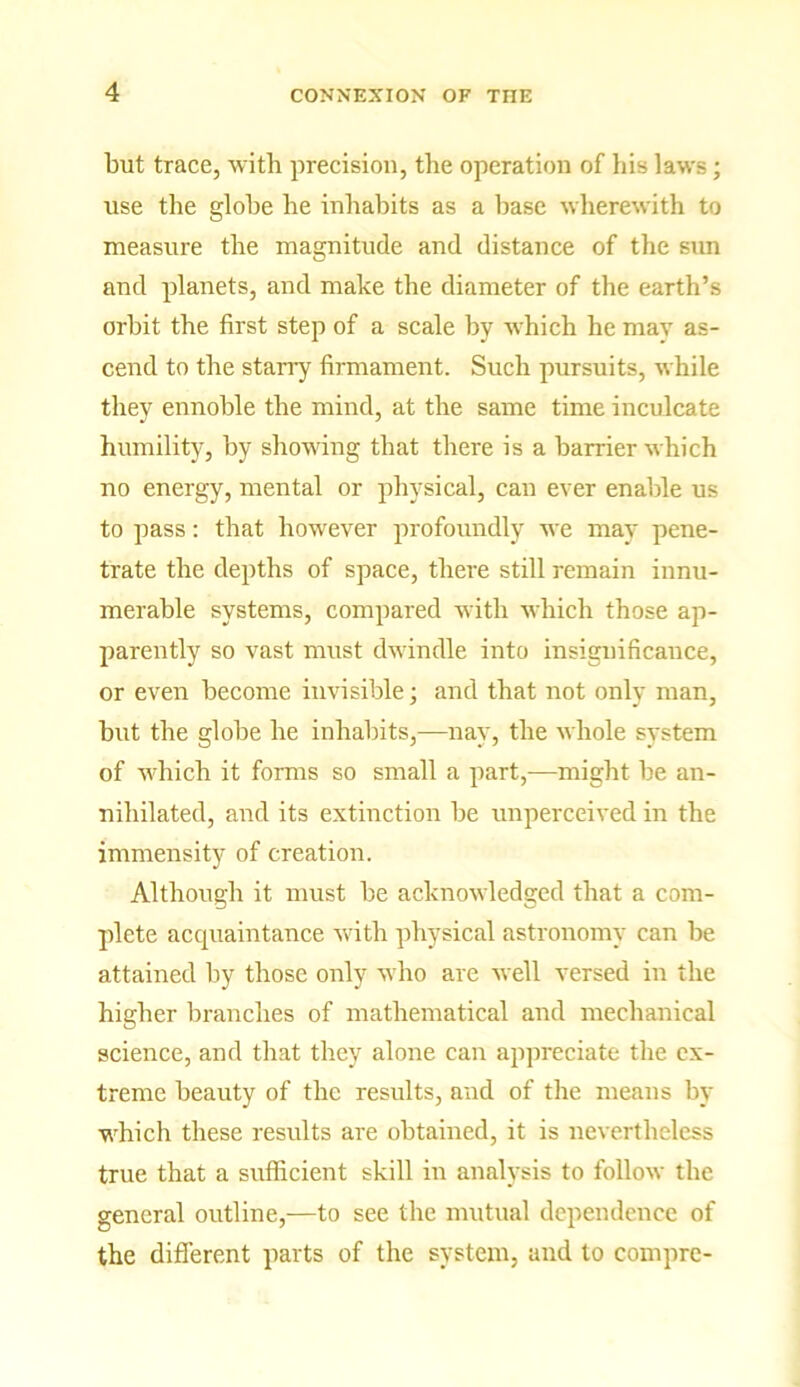 but trace, with precision, the operation of his laws; use the globe he inhabits as a base wherewith to measure the magnitude and distance of the sun and planets, and make the diameter of the earth’s orbit the first step of a scale by which he mav as- cend to the starry firmament. Such pursuits, while they ennoble the mind, at the same time inculcate humility, by showing that there is a barrier which no energy, mental or physical, can ever enable us to pass: that however profoundly we may pene- trate the depths of space, there still remain innu- merable systems, compared with which those ap- parently so vast must dwindle into insignificance, or even become invisible; and that not only man, but the globe he inhabits,—nay, the whole svstem of which it forms so small a part,—might be an- nihilated, and its extinction be unperceived in the immensity of creation. Although it must be acknowledged that a com- plete acquaintance with physical astronomy can be attained by those only who are well versed in the higher branches of mathematical and mechanical science, and that they alone can appreciate the ex- treme beauty of the results, and of the means by which these results are obtained, it is nevertheless true that a sufficient skill in analysis to follow the general outline,—to see the mutual dependence of the different parts of the system, and to comprc-