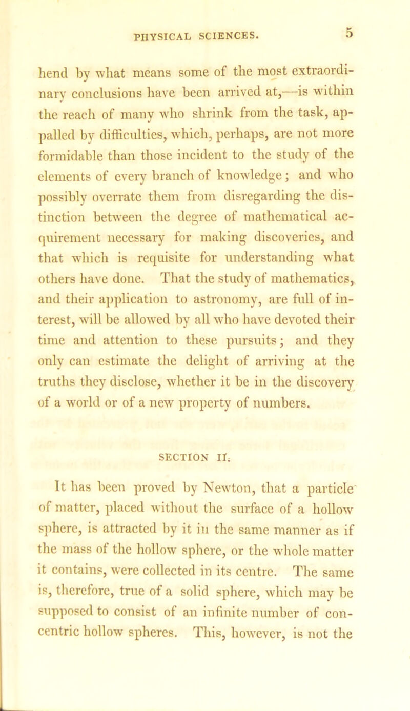 bend by wbat means some of tbe most extraordi- nary conclusions have been arrived at,—is within the reach of many who shrink from the task, ap- palled by difficulties, which, perhaps, are not more formidable than those incident to the study of the elements of every branch of knowledge; and who possibly overrate them from disregarding the dis- tinction between the degree of mathematical ac- quirement necessary for making discoveries, and that which is requisite for understanding what others have done. That the study of mathematics, and their application to astronomy, are full of in- terest, will be allowed by all who have devoted their time and attention to these pursuits; and they only can estimate the delight of arriving at the truths they disclose, whether it be in the discovery of a world or of a new property of numbers. SECTION II; It has been proved by Newton, that a particle of matter, placed without the surface of a hollow sphere, is attracted by it in the same manner as if the mass of the hollow sphere, or the whole matter it contains, were collected in its centre. The same is, therefore, true of a solid sphere, which may be supposed to consist of an infinite number of con- centric hollow spheres. This, however, is not the