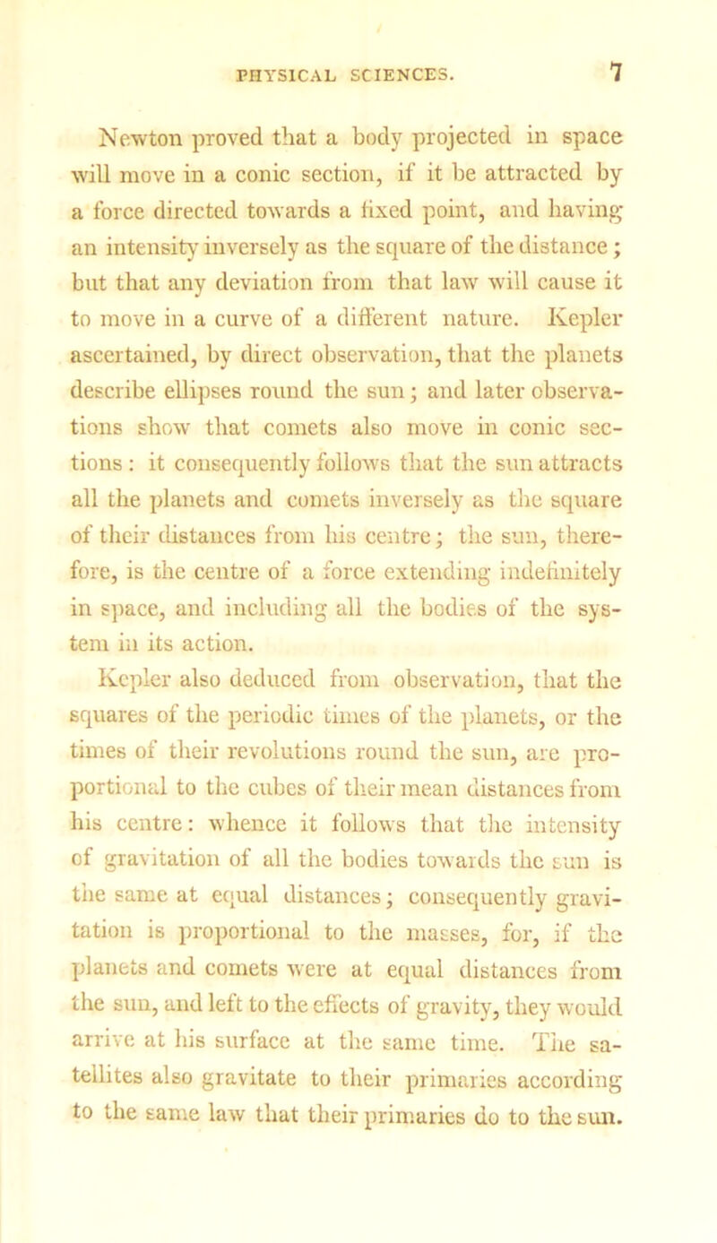 Newton proved that a bod}' projected in space will move in a conic section, if it be attracted by a force directed towards a fixed point, and having an intensity inversely as the square of the distance; but that any deviation from that law will cause it to move in a curve of a different nature. Kepler ascertained, by direct observation, that the planets describe ellipses round the sun; and later observa- tions show that comets also move in conic sec- tions : it consequently follows that the sun attracts all the planets and comets inversely as the square of their distances from his centre; the sun, there- fore, is the centre of a force extending indefinitely in space, and including all the bodies of the sys- tem in its action. Kepler also deduced from observation, that the squares of the periodic times of the planets, or the times of their revolutions round the sun, are pro- portional to the cubes of their mean distances from his centre: whence it follows that the intensity of gravitation of all the bodies towards the sun is the same at equal distances; consequently gravi- tation is proportional to the masses, for, if the planets and comets were at equal distances from the sun, and left to the effects of gravity, they would arrive at his surface at the same time. The sa- tellites also gravitate to their primaries according to the same law that their primaries do to the sun.