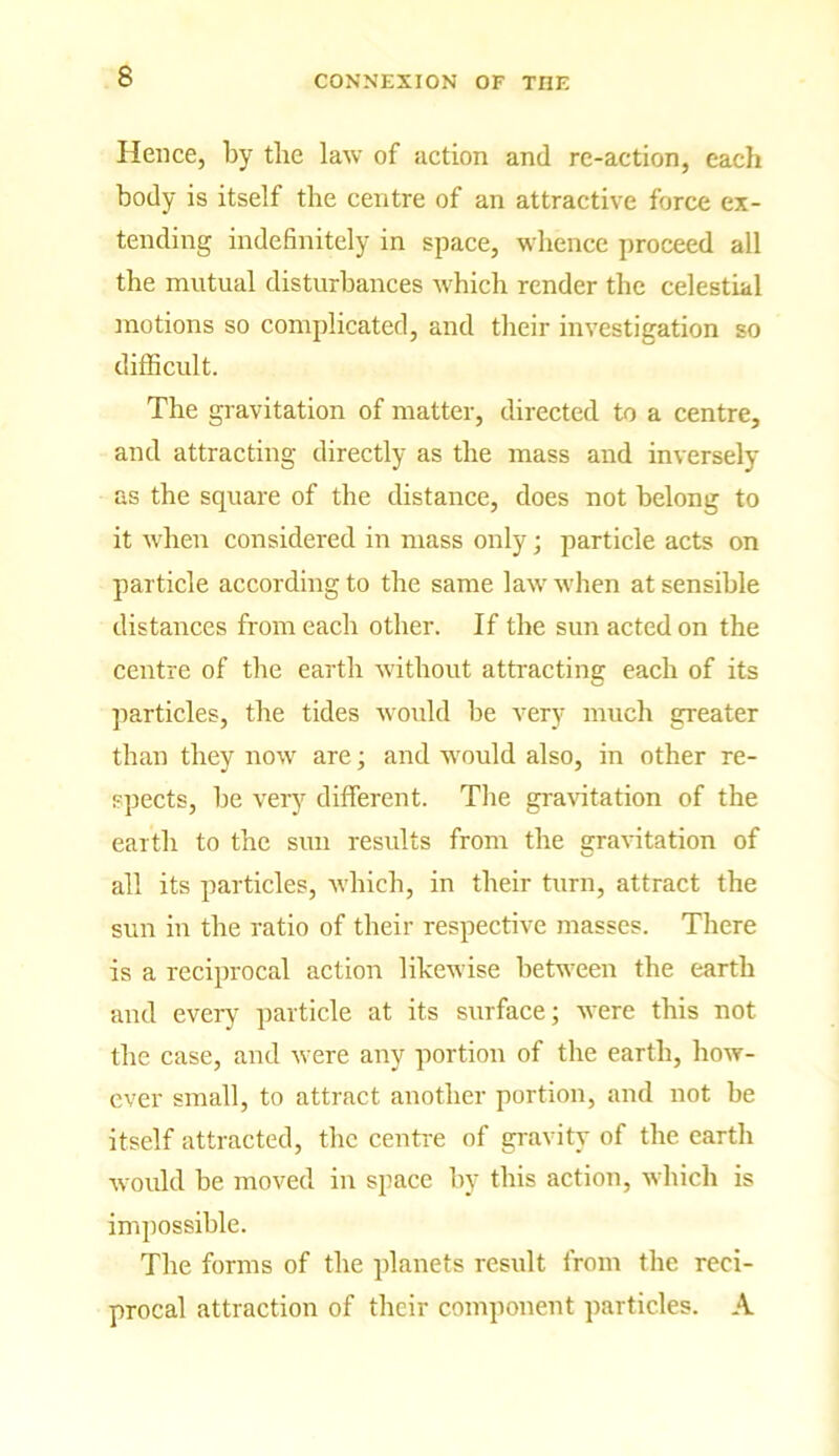 Hence, by the law of action and re-action, each body is itself the centre of an attractive force ex- tending indefinitely in space, whence proceed all the mutual disturbances which render the celestial motions so complicated, and their investigation so difficult. The gravitation of matter, directed to a centre, and attracting directly as the mass and inversely as the square of the distance, does not belong to it when considered in mass only; particle acts on particle according to the same law when at sensible distances from each other. If the sun acted on the centre of the earth without attracting each of its particles, the tides would be very much greater than they now are; and would also, in other re- spects, he very different. The gravitation of the earth to the sun results from the gravitation of all its particles, which, in their turn, attract the sun in the ratio of their respective masses. There is a reciprocal action likewise between the earth and every particle at its surface; were this not the case, and were any portion of the earth, how- ever small, to attract another portion, and not he itself attracted, the centre of gravity of the earth would be moved in space by this action, which is impossible. The forms of the planets result from the reci- procal attraction of their component particles. A