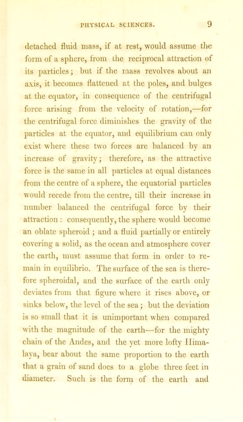 detached fluid mass, if at rest, would assume the form of a sphere, from the reciprocal attraction of its particles; but if the mass revolves about an axis, it becomes flattened at the poles, and bulges at the equator, in consequence of the centrifugal force arising from the velocity of rotation,—for the centrifugal force diminishes the gravity of the particles at the equator, and equilibrium can only exist where these two forces are balanced by an increase of gravity; therefore, as the attractive force is the same in all particles at equal distances from the centre of a sphere, the equatorial particles would recede from the centre, till their increase in number balanced the centrifugal force by their attraction : consequently, the sphere would become an oblate spheroid ; and a fluid partially or entirely covering a solid, as the ocean and atmosphere cover the earth, must assume that form in order to re- main in equilibrio. The surface of the sea is there- fore spheroidal, and the surface of the earth only deviates from that figure where it rises above, or sinks below, the level of the sea; but the deviation is so small that it is unimportant when compared with the magnitude of the earth—for the mighty chain of the Andes, and the yet more lofty Hima- laya, bear about the same proportion to the earth that a grain of sand does to a globe three feet in diameter. Such is the form of the earth and