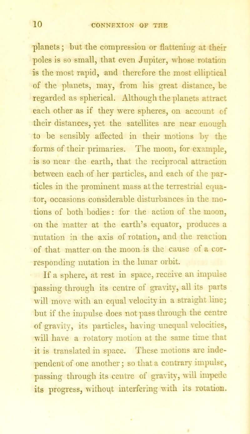 planets; but the compression or flattening at their poles is so small, that even Jupiter, whose rotation is the most rapid, and therefore the most elliptical of the planets, may, from his great distance, be regarded as spherical. Although the planets attract each other as if they were spheres, on account of their distances, yet the satellites are near enough to he sensibly affected in their motions by the forms of their primaries. The moon, for example, is so near the earth, that the reciprocal attraction between each of her particles, and each of the par- ticles in the prominent mass at the terrestrial equa- tor, occasions considerable disturbances in the mo- tions of both bodies: for the action of the moon, on the matter at the earth’s equator, produces a nutation in the axis of rotation, and the reaction of that matter on the moon is the cause of a cor- responding nutation in the lunar orbit. If a sphere, at rest in space, receive an impulse passing through its centre of gravity, all its parts will move with an equal velocity in a straight line; but if the impidse does not pass through the centre of gravity, its particles, having unequal velocities, will have a rotatory7 motion at the same time that it is translated in space. These motions are inde- pendent of one another; so that a contrary impulse, passing through its centre of gravity, will impede its progress, without interfering with its rotation.