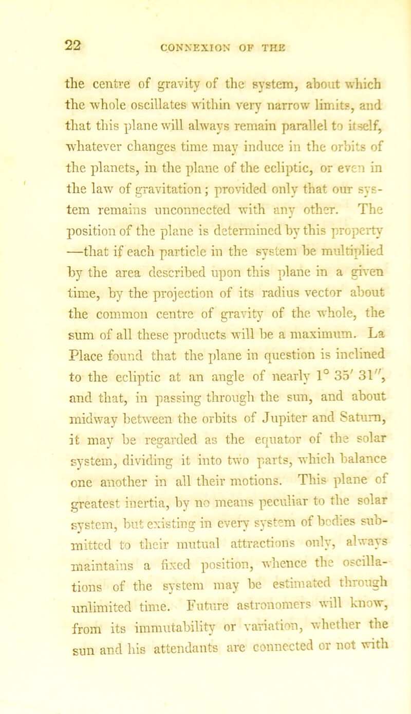 the centre of gravity of the system, about which the whole oscillates within very narrow limits, and that this plane will always remain parallel to itself, whatever changes time may induce in the orbits of the planets, in the plane of the ecliptic, or even in the law of gravitation; provided only that our sys- tem remains unconnected with any other. The position of the plane is determined by this property —that if each particle in the system he multiplied by the area described upon this plane in a given time, by the projection of its radius vector about the common centre of gravity of the whole, the sum of all these products will be a maximum. La Place found that the plane in question is inclined to the ecliptic at an angle of nearly 1° 35' 31', and that, in passing through the sun, and about midway between the orbits of Jupiter and Saturn, it may be regarded as the equator of the solar system, dividing it into two parts, which balance one another in all their motions. This plane of greatest inertia, by no means peculiar to the solar system, but existing in every system of bodies suo- mittcd to their mutual attractions only, always maintains a fixed position, whence the oscilla- tions of the system may be estimated through unlimited time. Future astronomers will know, from its immutability or variation, whether the sun and his attendants are connected or not with