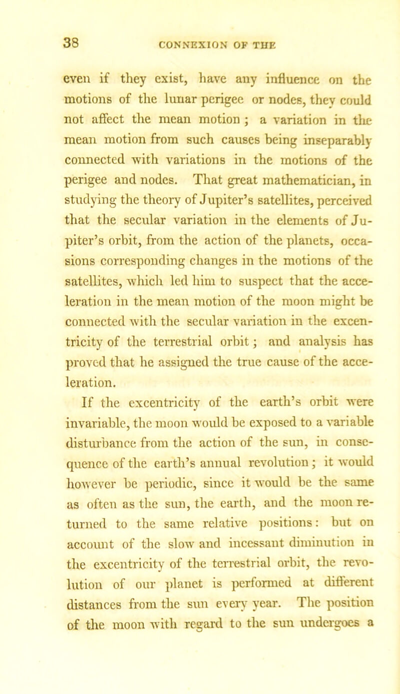 even if they exist, have any influence on the motions of the lunar perigee or nodes, they could not affect the mean motion ; a variation in the mean motion from such causes being inseparably connected -with variations in the motions of the perigee and nodes. That great mathematician, in studying the theory of Jupiter’s satellites, perceived that the secular variation in the elements of Ju- piter’s orbit, from the action of the planets, occa- sions corresponding changes in the motions of the satellites, which led him to suspect that the acce- leration in the mean motion of the moon might be connected with the secular variation in the excen- tricity of the terrestrial orbit; and analysis has proved that he assigned the true cause of the acce- leration. If the excentricity of the earth’s orbit were invariable, the moon would be exposed to a variable disturbance from the action of the sun, in conse- quence of the earth’s annual revolution ; it would however be periodic, since it would be the same as often as the sun, the earth, and the moon re- turned to the same relative positions: but on account of the slow and incessant diminution in the excentricity of the terrestrial orbit, the revo- lution of our planet is performed at different distances from the sun every year. The position of the moon with regard to the sun undergoes a